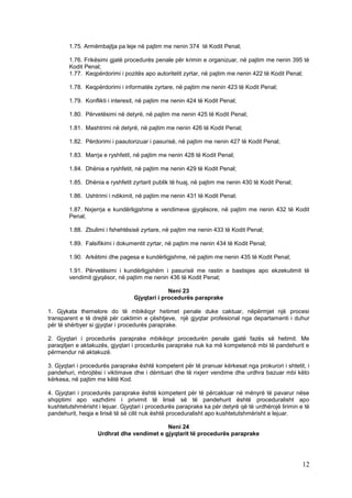 1.75. Armëmbajtja pa leje në pajtim me nenin 374 të Kodit Penal;

        1.76. Frikësimi gjatë procedurës penale për krimin e organizuar, në pajtim me nenin 395 të
        Kodit Penal;
        1.77. Keqpërdorimi i pozitës apo autoritetit zyrtar, në pajtim me nenin 422 të Kodit Penal;

        1.78. Keqpërdorimi i informatës zyrtare, në pajtim me nenin 423 të Kodit Penal;

        1.79. Konflikti i interesit, në pajtim me nenin 424 të Kodit Penal;

        1.80. Përvetësimi në detyrë, në pajtim me nenin 425 të Kodit Penal;

        1.81. Mashtrimi në detyrë, në pajtim me nenin 426 të Kodit Penal;

        1.82. Përdorimi i paautorizuar i pasurisë, në pajtim me nenin 427 të Kodit Penal;

        1.83. Marrja e ryshfetit, në pajtim me nenin 428 të Kodit Penal;

        1.84. Dhënia e ryshfetit, në pajtim me nenin 429 të Kodit Penal;

        1.85. Dhënia e ryshfetit zyrtarit publik të huaj, në pajtim me nenin 430 të Kodit Penal;

        1.86. Ushtrimi i ndikimit, në pajtim me nenin 431 të Kodit Penal;

        1.87. Nxjerrja e kundërligjshme e vendimeve gjyqësore, në pajtim me nenin 432 të Kodit
        Penal;

        1.88. Zbulimi i fshehtësisë zyrtare, në pajtim me nenin 433 të Kodit Penal;

        1.89. Falsifikimi i dokumentit zyrtar, në pajtim me nenin 434 të Kodit Penal;

        1.90. Arkëtimi dhe pagesa e kundërligjshme, në pajtim me nenin 435 të Kodit Penal;

        1.91. Përvetësimi i kundërligjshëm i pasurisë me rastin e bastisjes apo ekzekutimit të
        vendimit gjyqësor, në pajtim me nenin 436 të Kodit Penal;

                                              Neni 23
                                 Gjyqtari i procedurës paraprake

1. Gjykata themelore do të mbikëqyr hetimet penale duke caktuar, nëpërmjet një procesi
transparent e të drejtë për caktimin e çështjeve, një gjyqtar profesional nga departamenti i duhur
për të shërbyer si gjyqtar i procedurës paraprake.

2. Gjyqtari i procedurës paraprake mbikëqyr procedurën penale gjatë fazës së hetimit. Me
paraqitjen e aktakuzës, gjyqtari i procedurës paraprake nuk ka më kompetencë mbi të pandehurit e
përmendur në aktakuzë.

3. Gjyqtari i procedurës paraprake është kompetent për të pranuar kërkesat nga prokurori i shtetit, i
pandehuri, mbrojtësi i viktimave dhe i dëmtuari dhe të nxjerr vendime dhe urdhra bazuar mbi këto
kërkesa, në pajtim me këtë Kod.

4. Gjyqtari i procedurës paraprake është kompetent për të përcaktuar në mënyrë të pavarur nëse
shqiptimi apo vazhdimi i privimit të lirisë së të pandehurit është proceduralisht apo
kushtetutshmërisht i lejuar. Gjyqtari i procedurës paraprake ka për detyrë që të urdhërojë lirimin e të
pandehurit, heqja e lirisë të së cilit nuk është proceduralisht apo kushtetutshmërisht e lejuar.

                                           Neni 24
                   Urdhrat dhe vendimet e gjyqtarit të procedurës paraprake




                                                                                                    12
 