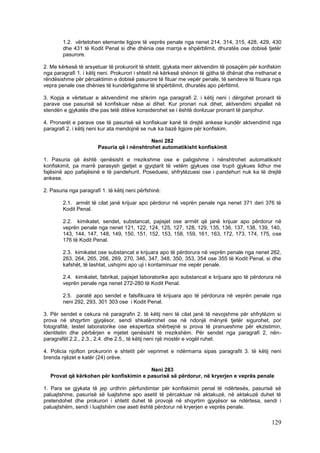 1.2. vërtetohen elemente ligjore të veprës penale nga nenet 214, 314, 315, 428, 429, 430
        dhe 431 të Kodit Penal si dhe dhënia ose marrja e shpërblimit, dhuratës ose dobisë tjetër
        pasurore.

2. Me kërkesë të arsyetuar të prokurorit të shtetit, gjykata merr aktvendim të posaçëm për konfiskim
nga paragrafi 1. i këtij neni. Prokurori i shtetit në kërkesë shënon të gjitha të dhënat dhe rrethanat e
rëndësishme për përcaktimin e dobisë pasurore të fituar me vepër penale, të sendeve të fituara nga
vepra penale ose dhënies të kundërligjshme të shpërblimit, dhuratës apo përfitimit.

3. Kopja e vërtetuar e aktvendimit me shkrim nga paragrafi 2. i këtij neni i dërgohet pronarit të
parave ose pasurisë së konfiskuar nëse ai dihet. Kur pronari nuk dihet, aktvendimi shpallet në
stendën e gjykatës dhe pas tetë ditëve konsiderohet se i është dorëzuar pronarit të panjohur.

4. Pronarët e parave ose të pasurisë së konfiskuar kanë të drejtë ankese kundër aktvendimit nga
paragrafi 2. i këtij neni kur ata mendojnë se nuk ka bazë ligjore për konfiskim.

                                             Neni 282
                        Pasuria që i nënshtrohet automatikisht konfiskimit

1. Pasuria që është qenësisht e rrezikshme ose e paligjshme i nënshtrohet automatikisht
konfiskimit, pa marrë parasysh gjetjet e gjyqtarit të vetëm gjykues ose trupit gjykues lidhur me
fajësinë apo pafajësinë e të pandehurit. Poseduesi, shfrytëzuesi ose i pandehuri nuk ka të drejtë
ankese.

2. Pasuria nga paragrafi 1. të këtij neni përfshinë:

        2.1. armët të cilat janë krijuar apo përdorur në veprën penale nga nenet 371 deri 376 të
        Kodit Penal.

        2.2. kimikatet, sendet, substancat, pajisjet ose armët që janë krijuar apo përdorur në
        veprën penale nga nenet 121, 122, 124, 125, 127, 128, 129, 135, 136, 137, 138, 139, 140,
        143, 144, 147, 148, 149, 150, 151, 152, 153, 158, 159, 161, 163, 172, 173, 174, 175, ose
        176 të Kodit Penal.

        2.3. kimikatet ose substancat e krijuara apo të përdorura në veprën penale nga nenet 262,
        263, 264, 265, 266, 269, 270, 346, 347, 348, 350, 353, 354 ose 355 të Kodit Penal, si dhe
        kafshët, të lashtat, ushqimi apo uji i kontaminuar me vepër penale.

        2.4. kimikatet, fabrikat, pajisjet laboratorike apo substancat e krijuara apo të përdorura në
        veprën penale nga nenet 272-280 të Kodit Penal.

        2.5. paratë apo sendet e falsifikuara të krijuara apo të përdorura në veprën penale nga
        neni 292, 293, 301 303 ose i Kodit Penal.

3. Për sendet e cekura në paragrafin 2. të këtij neni të cilat janë të nevojshme për shfrytëzim si
prova në shqyrtim gjyqësor, sendi shkatërrohet ose në ndonjë mënyrë tjetër sigurohet, por
fotografitë, testet laboratorike ose ekspertiza shërbejnë si prova të pranueshme për ekzistimin,
identitetin dhe përbërjen e mjetet qenësisht të rrezikshëm. Për sendet nga paragrafi 2, nën-
paragrafët 2.2., 2.3., 2.4. dhe 2.5., të këtij neni një mostër e vogël ruhet.

4. Policia njofton prokurorin e shtetit për veprimet e ndërmarra sipas paragrafit 3. të këtij neni
brenda njëzet e katër (24) orëve.

                                         Neni 283
   Provat që kërkohen për konfiskimin e pasurisë së përdorur, në kryerjen e veprës penale

1. Para se gjykata të jep urdhrin përfundimtar për konfiskimin penal të ndërtesës, pasurisë së
paluajtshme, pasurisë së luajtshme apo asetit të përcaktuar në aktakuzë, në aktakuzë duhet të
pretendohet dhe prokurori i shtetit duhet të provojë në shqyrtim gjyqësor se ndërtesa, sendi i
paluajtshëm, sendi i luajtshëm ose aseti është përdorur në kryerjen e veprës penale.

                                                                                                   129
 