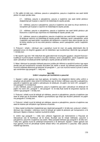 2. Për qëllim të këtij neni, ndërtesa, pasuria e paluajtshme, pasuria e luajtshme ose aseti është
përdor në vepër penale nëse:

        2.1. ndërtesa, pasuria e paluajtshme, pasuria e luajtshme ose aseti është përdorur
        drejtpërdrejt për kryerjen e veprimit në mbështetje të veprës penale;

        2.2. ndërtesa, pasuria e paluajtshme, pasuria e luajtshme ose aseti ka ofruar strehimin e
        nevojshëm për kryerjen e veprimit në mbështetje të veprës penale;

        2.3. ndërtesa, pasuria e paluajtshme, pasuria e luajtshme ose aseti është përdorur për
        financimin e veprimit apo veprimeve në mbështetje të veprës penale; ose

        2.4. ndërtesa, pasuria e paluajtshme, pasuria e luajtshme ose aseti është i nevojshëm për
        të lehtësuar veprimin në mbështetje të veprës penale. Ndërtesa, sendi i paluajtshëm, sendi
        i luajtshëm ose aseti është i nevojshëm për lehtësimin e veprimit nëse vepra penale nuk do
        të kishte ndodhur po të mos ishte përdorur ndërtesa, sendi i paluajtshëm, sendi i luajtshëm
        apo aseti.

3. Prokurori i shtetit, i dëmtuari ose i pandehuri mund të merr në pyetje dëshmitarët dhe të
paraqesë prova në shqyrtim gjyqësor për të mbështetur apo kundërshtuar dëshmitë nga paragrafi
1. të këtij neni.

4. Në raportin nga neni 148 i këtij Kodi dhe gjatë dëshmisë në shqyrtim gjyqësor, eksperti financiar i
kualifikuar mund të shpreh mendimin e tij nëse ndërtesa, sendi i paluajtshëm, sendi i luajtshëm apo
aseti i përcaktuar në aktakuzë është rrjedhojë e veprës penale që është nën hetim.

5. Nëse i dëmtuari ka paraqitur kërkesë pasurore juridike për rikthimin e sendit të humbur nga vepra
penale ose për kompensimin monetar ekuivalent për vlerën e sendit, kjo kërkesë pasurore juridike
mund të mbështet dëshminë që kërkohet në paragrafin 1., por nuk mund të merret si provë e vetme
apo vendimtare nga paragrafi 1. i këtij neni.

                                              Neni 284
                           Urdhri i arsyetuar për konfiskimin e pasurisë

1. Gjyqtari i vetëm gjykues ose trupi gjykues, së bashku me aktgjykimin lëshon edhe urdhrin e
arsyetuar që përcakton nëse duhet të konfiskohen apo të lirohen ndërtesat, pasuritë e paluajtshme,
pasuritë e luajtshme apo asetet e përcaktuara në aktakuzë, në pajtim me nenin 241, paragrafi 1,
nën-paragrafi 1.9. të këtij Kodi
2. Çdo ndërtesë, pasuri e paluajtshme, pasuri e luajtshme apo aset i përcaktuar në aktakuzë në
pajtim me nenin 241, paragrafi 1. nën-paragrafi 1.9. të këtij Kodi duhet të shqyrtohet veçmas në
urdhrin nga paragrafi 1. të këtij neni.

3. Prokurori i shtetit mund të kërkojë që ndërtesa, pasuria e paluajtshme, pasuria e luajtshme ose
aseti të shitet apo të likuidohet. Mjetet e grumbulluara nga shitja apo likuidimi përdoren në pajtim
me paragrafin 5. të këtij neni.

4. Prokurori i shtetit mund të kërkojë që ndërtesa, pasuria e paluajtshme, pasuria e luajtshme ose
aseti të mbahen për shfrytëzim nga Qeveria e Kosovës.

5. Nëse mjetet konfiskohen drejtpërdrejt apo nëpërmjet paragrafit 3. të këtij neni, prokurori i shtetit, i
dëmtuari ose mbrojtësi i viktimave mund të kërkojë që mjetet të përdoren për kompensimin e të
dëmtuarit. Mjetet e mbetura i kalohen buxhetit të shtetit.

6. Urdhri nga paragrafi 1. i këtij neni udhëzon Agjencinë për Administrimin e Pasurisë së
Sekuestruar ose të Konfiskuar që të shesë, likuidojë ose të mbajë ndërtesën, pasurinë e
paluajtshme, pasurinë e luajtshme ose asetin. Nëse paraqitet kërkesë nga paragrafi 5. të këtij neni.
I këtij neni, gjykata mund të urdhërojë kompensimin e të dëmtuarit. Gjyqtari i vetëm gjykues ose
trupi gjykues mund të përcaktojë kushte shtesë lidhur më përdorimin e pasurisë, nëse pasuria
mbahet nga Qeveria.



                                                                                                     130
 