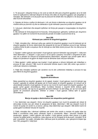 3. Të akuzuarit i dërgohet thirrja jo më vonë se tetë (8) ditë para shqyrtimit gjyqësor që ai të ketë
kohë të mjaftueshme ndërmjet dërgimit të thirrjes dhe ditës së shqyrtimit gjyqësor për përgatitjen e
mbrojtjes. Me kërkesën e të akuzuarit ose të prokurorit të shtetit dhe me pëlqimin e të akuzuarit, ky
afat mund të shkurtohet.

4. Gjykata në thirrje e njofton të dëmtuarin i cili nuk thirret si dëshmitar se shqyrtimi gjyqësor do të
mbahet edhe pa praninë e tij dhe se deklarata e tij për kërkesën pasurore juridike do të lexohet.

5. I akuzuari, dëshmitari dhe eksperti njoftohen në thirrje për pasojat e mosparaqitjes në shqyrtimin
gjyqësor.
6. Me kërkesë të Ombudspersonit të Kosovës, Ombudspersoni gjithashtu njoftohet për shqyrtimin
gjyqësor me qëllim të monitorimit të procedurës penale në kufijtë e autorizimeve të tij.

                                            Neni 288
                           Kërkesat pas caktimit të shqyrtimit gjyqësor

1. Palët, mbrojtësi dhe i dëmtuari edhe pas caktimit të shqyrtimit gjyqësor mund të kërkojnë që në
shqyrtim gjyqësor të thirren dëshmitarë dhe ekspertë të rinj ose të mblidhen prova të reja. Kërkesa
e palëve duhet të jetë e arsyetuar dhe të shënojë se cilat fakte duhet provuar dhe me cilat prova të
propozuara.

2. Gjyqtari i vetëm gjykues ose kryetari i trupit gjykues aprovon kërkesën nga paragrafi 1. i këtij neni
nëse dëshmitari i ri, eksperti i ri apo prova e re ka qenë e panjohur në kohën e shqyrtimit të dytë,
ose nuk e përsërit në mënyrë të konsiderueshme dëshmitarin, ekspertin apo provën tjetër dhe e
drejta e të pandehurit në gjykim të drejtë mund të dëmtohet duke refuzuar kërkesën.

3. Nëse gjyqtari i vetëm gjykues ose kryetari i trupit gjykues e refuzon kërkesën për mbledhjen e
provave të rejë, refuzimi i tillë mund të ankimohet brenda dyzet e tetë (48) orëve nga pranimi i
urdhrit për refuzimin e kërkesës.

4. Palët dhe mbrojtësi njoftohen për vendimin me të cilin urdhërohet mbledhja e provave të reja
para fillimit të shqyrtimit gjyqësor.

                                              Neni 289
                                       Gjyqtarët zëvendësues

Nëse parashihet se shqyrtimi gjyqësor do të zgjasë, kryetari i trupit gjykues mund të kërkojë nga
kryetari i gjykatës të caktojë një gjyqtar për të marrë pjesë në shqyrtim gjyqësor në mënyrë që të
zëvendësojë anëtarët e trupit gjykues në rast se nuk mund të marrin pjesë në shqyrtim gjyqësor. Ky
gjyqtar quhet gjyqtar zëvendësues. Nëse mundësia hetuese e veçantë është zbatuar gjatë
procedurës penale, një nga dy (2) gjyqtarët që kanë shërbyer në atë kolegj, por që nuk kanë qenë
gjyqtar në procedurë paraprake, shërben si anëtar i trupit gjykues ndërsa tjetri si gjyqtar
zëvendësues.

                                           Neni 290
                Marrja në pyetje e dëshmitarëve ose ekspertëve jashtë gjykimit

1. Kur dëshmitari ose eksperti i thirrur në shqyrtim gjyqësor nuk mund të paraqitet për shkak të
sëmundjes kronike ose për shkak të pengesave të tjera, dëshmitari i tillë ose eksperti mund të
merret në pyetje në vendin ku ai banon, përveç nëse dëshmitari apo eksperti i tillë është marrë në
pyetje gjatë mundësisë hetuese të veçantë.

2. Palët, mbrojtësi dhe i dëmtuari njoftohen për kohën dhe vendin e marrjes në pyetje nëse kjo
është e mundshme duke pasur parasysh ngutin e procedurës. Nëse i akuzuari ndodhet në
paraburgim, gjyqtari i vetëm gjykues ose kryetari i trupit gjykues vendos nëse prania e tij gjatë
marrjes në pyetje është e nevojshme, duke siguruar që në mungesë të të akuzuarit, mbrojtësi i tij të
jetë i pranishëm. Kur palët, mbrojtësi dhe i dëmtuari janë të pranishëm, ata i gëzojnë të drejtat nga
neni 149, paragrafi 6. i këtij Kodi.




                                                                                                   132
 