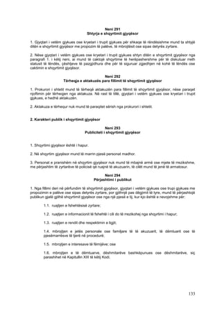 Neni 291
                                    Shtyrja e shqyrtimit gjyqësor

1. Gjyqtari i vetëm gjykues ose kryetari i trupit gjykues për shkaqe të rëndësishme mund ta shtyjë
ditën e shqyrtimit gjyqësor me propozim të palëve, të mbrojtësit ose sipas detyrës zyrtare.

2. Nëse gjyqtari i vetëm gjykues ose kryetari i trupit gjykues shtyn ditën e shqyrtimit gjyqësor nga
paragrafi 1. i këtij neni, ai mund të caktojë shqyrtime të herëpashershme për të diskutuar rreth
statusit të lëndës, çështjeve të pazgjidhura dhe për të siguruar zgjedhjen në kohë të lëndës ose
caktimin e shqyrtimit gjyqësor.

                                           Neni 292
                     Tërheqja e aktakuzës para fillimit të shqyrtimit gjyqësor

1. Prokurori i shtetit mund të tërheqë aktakuzën para fillimit të shqyrtimit gjyqësor, nëse paraqet
njoftimin për tërheqjen nga aktakuza. Në rast të tillë, gjyqtari i vetëm gjykues ose kryetari i trupit
gjykues, e hedhë aktakuzën.

2. Aktakuza e tërhequr nuk mund të paraqitet sërish nga prokurori i shtetit.


2. Karakteri publik i shqyrtimit gjyqësor

                                                Neni 293
                                   Publiciteti i shqyrtimit gjyqësor


1. Shqyrtimi gjyqësor është i hapur.

2. Në shqyrtim gjyqësor mund të marrin pjesë personat madhor.

3. Personat e pranishëm në shqyrtim gjyqësor nuk mund të mbajnë armë ose mjete të rrezikshme,
me përjashtim të zyrtarëve të policisë që ruajnë të akuzuarin, të cilët mund të jenë të armatosur.

                                               Neni 294
                                         Përjashtimi i publikut

1. Nga fillimi deri në përfundim të shqyrtimit gjyqësor, gjyqtari i vetëm gjykues ose trupi gjykues me
propozimin e palëve ose sipas detyrës zyrtare, por gjithnjë pas dëgjimit të tyre, mund të përjashtojë
publikun gjatë gjithë shqyrtimit gjyqësor ose nga një pjesë e tij, kur kjo është e nevojshme për:

        1.1. ruajtjen e fshehtësisë zyrtare;

        1.2. ruajtjen e informacionit të fshehtë i cili do të rrezikohej nga shqyrtimi i hapur;

        1.3. ruajtjen e rendit dhe respektimin e ligjit;

        1.4. mbrojtjen e jetës personale ose familjare të të akuzuarit, të dëmtuarit ose të
        pjesëmarrësve të tjerë në procedurë;

        1.5. mbrojtjen e interesave të fëmijëve; ose

        1.6. mbrojtjen e të dëmtuarve, dëshmitarëve bashkëpunues ose dëshmitarëve, siç
        parashihet në Kapitullin XIII të këtij Kodi.




                                                                                                  133
 