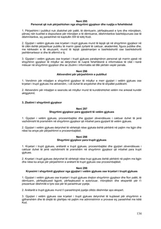 Neni 295
       Personat që nuk përjashtohen nga shqyrtimi gjyqësor dhe ruajtja e fshehtësisë

1. Përjashtimi i publikut nuk zbatohet për palët, të dëmtuarin, përfaqësuesit e tyre dhe mbrojtësin,
përveç nën kushtet e dispozitave për mbrojtjen e të dëmtuarve, dëshmitarëve bashkëpunues ose të
dëshmitarëve, siç parashihet në kapitullin XIII të këtij Kodi.

2. Gjyqtari i vetëm gjykues ose kryetari i trupit gjykues mund të lejojë që në shqyrtimin gjyqësor në
të cilën është përjashtuar publiku të marrin pjesë zyrtarë të caktuar, akademikë, figura publike dhe,
me kërkesën e të akuzuarit, mund të lejojë pjesëmarrjen e bashkëshortit ose bashkëshortit
jashtëmartesor si dhe të afërmit e tij.

3. Gjyqtari i vetëm gjykues ose kryetari i trupit gjykues paralajmëron personat që marrin pjesë në
shqyrtimin gjyqësor të mbyllur se detyrohen të ruajnë fshehtësinë e informatave të cilat i kanë
mësuar në shqyrtimin gjyqësor dhe se zbulimi i informatës së tillë përbën vepër penale.

                                            Neni 296
                              Aktvendimi për përjashtimin e publikut

1. Vendimin për mbajtjen e shqyrtimit gjyqësor të mbyllur e merr gjyqtari i vetëm gjykues ose
kryetari i trupit gjykues me aktvendim, i cili duhet të arsyetohet dhe të shpallet publikisht.

2. Aktvendimi për mbajtjen e seancës së mbyllur mund të kundërshtohet vetëm me ankesë kundër
aktgjykimit.


3. Zbatimi i shqyrtimit gjyqësor

                                           Neni 297
                       Shqyrtimi gjyqësor para gjyqtarit të vetëm gjykues

1. Gjyqtari i vetëm gjykues, procesmbajtësi dhe gjyqtari zëvendësues i caktuar duhet të jenë
vazhdimisht të pranishëm në shqyrtimin gjyqësor që mbahet para gjyqtarit të vetëm gjykues.

2. Gjyqtari i vetëm gjykues detyrohet të vërtetojë nëse gjykata është përbërë në pajtim me ligjin dhe
nëse ka arsye për përjashtimin e procesmbajtësit.

                                            Neni 298
                              Shqyrtimi gjyqësor para trupit gjykues

1. Kryetari i trupit gjykues, anëtarët e trupit gjykues, procesmbajtësi dhe gjyqtari zëvendësues i
caktuar duhet të jenë vazhdimisht të pranishëm në shqyrtimin gjyqësor që mbahet para trupit
gjykues.

2. Kryetari i trupit gjykues detyrohet të vërtetojë nëse trupi gjykues është përbërë në pajtim me ligjin
dhe nëse ka arsye për përjashtimin e anëtarit të trupit gjykues ose procesmbajtësit.

                                          Neni 299
   Kryesimi i shqyrtimit gjyqësor nga gjyqtari i vetëm gjykues ose kryetari i trupit gjykues

1. Gjyqtari i vetëm gjykues ose kryetari i trupit gjykues drejton shqyrtimin gjyqësor dhe fton palët, të
dëmtuarin, përfaqësuesit ligjorë, përfaqësuesit e autorizuar, mbrojtësin dhe ekspertët për t’i
prezantuar dëshmitë e tyre ose për të parashtruar pyetje.

2. Anëtarët e trupit gjykues mund t’i parashtrojnë pyetje cilitdo dëshmitar apo ekspert.

3. Gjyqtari i vetëm gjykues ose kryetari i trupit gjykues detyrohet të kujdeset për shqyrtimin e
gjithanshëm dhe të drejtë të çështjes në pajtim me administrimin e provave siç parashihet me këtë
Kod.



                                                                                                   134
 