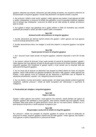 gjyqësor ndërpritet ose shtyhet. Aktvendimi për këtë çështje së bashku me arsyetimin shënohet në
procesverbalin e shqyrtimit gjyqësor. Kundër këtij aktvendimi nuk lejohet ankesë e veçantë.

4. Kur prokurori i shtetit e prish rendin, gjyqtari i vetëm gjykues ose kryetari i trupit gjykues për këtë
e njofton mbikëqyrësin e prokurorit të shtetit dhe gjithashtu mund të pezullojë shqyrtimin gjyqësor
dhe të kërkojë nga mbikëqyrësi i prokurorit të shtetit që për këtë çështje të caktojë një prokuror
tjetër të shtetit.

5. Kur gjykata e largon nga gjykatorja ose e gjobit anëtarin e Odës së Avokatëve apo avokatin
praktikant për prishjen e rendit, për këtë e njofton Odën e Avokatëve.

                                           Neni 303
                       Ankesat kundër aktvendimeve në shqyrtim gjyqësor

1. Kundër aktvendimit për dënimin lejohet ankesë dhe gjyqtari i vetëm gjykues ose trupi gjykues
mund ta revokojë aktvendimin e tillë.

2. Kundër aktvendimeve lidhur me mbajtjen e rendit dhe drejtimin e shqyrtimit gjyqësor nuk lejohet
ankesë.

                                             Neni 304
                           Veprat penale të kryera në shqyrtim gjyqësor

1. Kur i akuzuari kryen vepër penale në shqyrtim gjyqësor, zbatohen dispozitat e nenit 351 të këtij
Kodi.

2. Kur personi, përpos të akuzuarit, kryen vepër penale në seancë të shqyrtimit gjyqësor, gjyqtari i
vetëm gjykues ose trupi gjykues në bazë të akuzës gojore të prokurorit të shtetit mund ta ndërpresë
shqyrtimin gjyqësor dhe menjëherë të gjykojë veprën e kryer penale ose ta shqyrtojë këtë pas
përfundimit të shqyrtimit gjyqësor.

3. Kur ka arsye për të dyshuar se dëshmitari ose eksperti ka dhënë dëshmi të rreme në shqyrtim
gjyqësor, vepra e tillë penale nuk gjykohet menjëherë. Në rastin e tillë, gjyqtari i vetëm gjykues ose
kryetari i trupit gjykues mund të urdhërojë që për dëshminë e dëshmitarit apo të ekspertit të
përpilohet procesverbal i veçantë, i cili i dërgohet prokurorit të shtetit.

4. Kur nuk është e mundur që kryerësi i veprës penale i cili ndiqet sipas detyrës zyrtare të gjykohet
menjëherë, njoftohet prokurori i shtetit që është kompetent për ndërmarrjen e veprimeve të
mëtejshme.


4. Parakushtet për mbajtjen e shqyrtimit gjyqësor

                                              Neni 305
                                           Hapja e seancës

Gjyqtari i vetëm gjykues ose kryetari i trupit gjykues hap seancën, shpall çështjen për gjykim në
shqyrtim gjyqësor dhe përbërjen e trupit gjykues, nëse seanca mbahet nga trupi gjykues. Pastaj
konstaton nëse kanë ardhur të gjithë personat e thirrur dhe kur nuk kanë ardhur, verifikon se a u
janë dorëzuar thirrjet dhe a i kanë arsyetuar mungesat e tyre.

                                           Neni 306
                    Mosparaqitja e prokurorit të shtetit në shqyrtim gjyqësor

Kur prokurori i shtetit nuk paraqitet në shqyrtim gjyqësor të caktuar në bazë të aktakuzës së
prokurorit të shtetit, shqyrtimi gjyqësor shtyhet dhe për këtë gjyqtari i vetëm gjykues ose kryetari i
trupit gjykues e njofton kryeprokurorin e prokurorit të shtetit.




                                                                                                     136
 