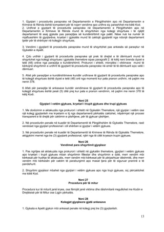 1. Gjyqtari i procedurës paraprake në Departamentin e Përgjithshëm apo në Departamentin e
Krimeve të Rënda është kompetent për të nxjerr vendime apo urdhra siç parashihet me këtë Kod.
2. Urdhrat e gjyqtarit të procedurës paraprake në Departamentin e Përgjithshëm apo në
Departamentin e Krimeve të Rënda mund të shqyrtohen nga kolegji shqyrtues i të njëjtit
departament të asaj gjykate pas paraqitjes së kundërshtimit nga palët. Nëse nuk ka numër të
mjaftueshëm të gjyqtarëve, kryetari i gjykatës mund të caktojë gjyqtarët nga ndonjë departament
tjetër për të shërbyer në kolegjin shqyrtues.

3. Vendimi i gjyqtarit të procedurës paraprake mund të shqyrtohet pas ankesës së paraqitur në
Gjykatën e Apelit.

4. Çdo urdhër i gjyqtarit të procedurës paraprake që prek të drejtat e të dëmtuarit mund të
shqyrtohet nga kolegji shqyrtues i gjykatës themelore sipas paragrafit 2. të këtij neni brenda dyzet e
tetë (48) orëve nga paraqitja e kundërshtimit. Prokurori i shtetit, mbrojtësi i viktimave mund të
kërkojnë shqyrtimin e urdhrit të gjyqtarit të procedurës paraprake në emër të të dëmtuarit apo vetë i
dëmtuari.

5. Afati për paraqitjen e kundërshtimeve kundër urdhrave të gjyqtarit të procedurës paraprake apo
të kolegjit shqyrtues është dyzet e tetë (48) orë nga momenti kur pala pranon urdhrin, në pajtim me
nenin 378.

6 Afati për paraqitje të ankesave kundër vendimeve të gjyqtarit të procedurës paraprake apo të
kolegjit shqyrtues është pesë (5) ditë prej kur pala e pranon vendimin, në pajtim me nenin 378 të
këtij Kodi.

                                            Neni 25
              Gjyqtari i vetëm gjykues, kryetari i trupit gjykues dhe trupi gjykues

1. Me dorëzimin e aktakuzës nga prokurori i shtetit në Gjykatën Themelore, një gjyqtar i vetëm ose
një kolegj gjyqtarësh me kryetarin e tij nga departamenti përkatës caktohet, nëpërmjet një procesi
transparent e të drejtë për caktimin e çështjeve, për të gjykuar çështjen.

2. Në procedurën penale në kuadër të Departamentit të Përgjithshëm të Gjykatës Themelore, rasti
vendoset nga gjyqtari profesional i cili shërben si gjyqtar i vetëm gjykues.

3. Në procedurën penale në kuadër të Departamentit të Krimeve të Rënda të Gjykatës Themelore,
aktgjykimi merret nga tre (3) gjyqtarë profesional, njëri nga të cilët kryeson trupin gjykues.

                                            Neni 26
                                Vendimet para shqyrtimit gjyqësor

1. Pas ngritjes së aktakuzës nga prokurori i shtetit në gjykatën themelore, gjyqtari i vetëm gjykues
apo kryetari i trupit gjykues mban shqyrtimin fillestar dhe shqyrtimin e dytë, merr vendim mbi
kërkesat për hudhje të aktakuzës, merr vendim mbi kërkesat për të përjashtuar dëshmitë, dhe merr
vendim mbi kërkesën për caktim të paraburgimit apo masat tjera për të siguruar praninë e të
pandehurit.

2. Shqyrtimi gjyqësor mbahet nga gjyqtari i vetëm gjykues apo nga trupi gjykues, siç përcaktohet
me këtë Kod.

                                            Neni 27
                                      Procedura për të mitur

Procedura kur të miturit janë kryes, ose fëmijët janë viktima dhe dëshmitarë rregullohet me Kodin e
Drejtësisë për të Mitur ose Ligjin përkatës.

                                             Neni 28
                                Kolegjet gjyqësore gjatë ankesave

1. Gjykata e Apelit gjykon mbi ankesat penale në kolegj prej tre (3) gjyqtarësh.

                                                                                                   13
 