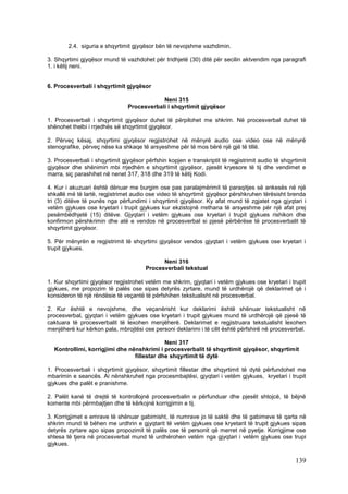 2.4. siguria e shqyrtimit gjyqësor bën të nevojshme vazhdimin.

3. Shqyrtimi gjyqësor mund të vazhdohet për tridhjetë (30) ditë për secilin aktvendim nga paragrafi
1. i këtij neni.


6. Procesverbali i shqyrtimit gjyqësor

                                            Neni 315
                                Procesverbali i shqyrtimit gjyqësor

1. Procesverbali i shqyrtimit gjyqësor duhet të përpilohet me shkrim. Në procesverbal duhet të
shënohet thelbi i rrjedhës së shqyrtimit gjyqësor.

2. Përveç kësaj, shqyrtimi gjyqësor regjistrohet në mënyrë audio ose video ose në mënyrë
stenografike, përveç nëse ka shkaqe të arsyeshme për të mos bërë një gjë të tillë.

3. Procesverbali i shqyrtimit gjyqësor përfshin kopjen e transkriptit të regjistrimit audio të shqyrtimit
gjyqësor dhe shënimin mbi rrjedhën e shqyrtimit gjyqësor, pjesët kryesore të tij dhe vendimet e
marra, siç parashihet në nenet 317, 318 dhe 319 të këtij Kodi.

4. Kur i akuzuari është dënuar me burgim ose pas paralajmërimit të paraqitjes së ankesës në një
shkallë më të lartë, regjistrimet audio ose video të shqyrtimit gjyqësor përshkruhen tërësisht brenda
tri (3) ditëve të punës nga përfundimi i shqyrtimit gjyqësor. Ky afat mund të zgjatet nga gjyqtari i
vetëm gjykues ose kryetari i trupit gjykues kur ekzistojnë rrethana të arsyeshme për një afat prej
pesëmbëdhjetë (15) ditëve. Gjyqtari i vetëm gjykues ose kryetari i trupit gjykues rishikon dhe
konfirmon përshkrimin dhe atë e vendos në procesverbal si pjesë përbërëse të procesverbalit të
shqyrtimit gjyqësor.

5. Për mënyrën e regjistrimit të shqyrtimi gjyqësor vendos gjyqtari i vetëm gjykues ose kryetari i
trupit gjykues.

                                             Neni 316
                                       Procesverbali tekstual

1. Kur shqyrtimi gjyqësor regjistrohet vetëm me shkrim, gjyqtari i vetëm gjykues ose kryetari i trupit
gjykues, me propozim të palës ose sipas detyrës zyrtare, mund të urdhërojë që deklarimet që i
konsideron të një rëndësie të veçantë të përfshihen tekstualisht në procesverbal.

2. Kur është e nevojshme, dhe veçanërisht kur deklarimi është shënuar tekstualisht në
procesverbal, gjyqtari i vetëm gjykues ose kryetari i trupit gjykues mund të urdhërojë që pjesë të
caktuara të procesverbalit të lexohen menjëherë. Deklarimet e regjistruara tekstualisht lexohen
menjëherë kur kërkon pala, mbrojtësi ose personi deklarimi i të cilit është përfshirë në procesverbal.

                                            Neni 317
  Kontrollimi, korrigjimi dhe nënshkrimi i procesverbalit të shqyrtimit gjyqësor, shqyrtimit
                                fillestar dhe shqyrtimit të dytë

1. Procesverbali i shqyrtimit gjyqësor, shqyrtimit fillestar dhe shqyrtimit të dytë përfundohet me
mbarimin e seancës. Ai nënshkruhet nga procesmbajtësi, gjyqtari i vetëm gjykues, kryetari i trupit
gjykues dhe palët e pranishme.

2. Palët kanë të drejtë të kontrollojnë procesverbalin e përfunduar dhe pjesët shtojcë, të bëjnë
komente mbi përmbajtjen dhe të kërkojnë korrigjimin e tij.

3. Korrigjimet e emrave të shënuar gabimisht, të numrave jo të saktë dhe të gabimeve të qarta në
shkrim mund të bëhen me urdhrin e gjyqtarit të vetëm gjykues ose kryetarit të trupit gjykues sipas
detyrës zyrtare apo sipas propozimit të palës ose të personit që merret në pyetje. Korrigjime ose
shtesa të tjera në procesverbal mund të urdhërohen vetëm nga gjyqtari i vetëm gjykues ose trupi
gjykues.

                                                                                                    139
 