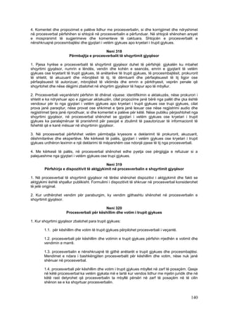 4. Komentet dhe propozimet e palëve lidhur me procesverbalin, si dhe korrigjimet dhe ndryshimet
në procesverbal përfshihen si shtojcë në procesverbalin e përfunduar. Në shtojcë shënohen arsyet
e mospranimit të sugjerimeve dhe komenteve të caktuara. Shtojcën e procesverbalit e
nënshkruajnë procesmbajtësi dhe gjyqtari i vetëm gjykues apo kryetari i trupit gjykues.

                                           Neni 318
                       Përmbajtja e procesverbalit të shqyrtimit gjyqësor

1. Pjesa hyrëse e procesverbalit të shqyrtimit gjyqësor duhet të përfshijë: gjykatën ku mbahet
shqyrtimi gjyqësor, numrin e lëndës, vendin dhe kohën e seancës, emrin e gjyqtarit të vetëm
gjykues ose kryetarit të trupit gjykues, të anëtarëve të trupit gjykues, të procesmbajtësit, prokurorit
të shtetit, të akuzuarit dhe mbrojtësit të tij, të dëmtuarit dhe përfaqësuesit të tij ligjor ose
përfaqësuesit të autorizuar, mbrojtësit të viktimës dhe emrin e përkthyesit, veprën penale që
shqyrtohet dhe nëse dëgjimi zbatohet në shqyrtim gjyqësor të hapur apo të mbyllur.

2. Procesverbali veçanërisht përfshin të dhënat vijuese: identifikimin e aktakuzës, nëse prokurori i
shtetit e ka ndryshuar apo e zgjeruar aktakuzën, cilat propozime janë bërë nga palët dhe çka është
vendosur për to nga gjyqtari i vetëm gjykues apo kryetari i trupit gjykues ose trupi gjykues, cilat
prova janë paraqitur, nëse provat ose shkrimet e tjera janë lexuar ose nëse regjistrimi audio dhe
regjistrimet tjera janë riprodhuar, si dhe komentet e palëve për këtë. Nëse publiku përjashtohet nga
shqyrtimi gjyqësor, në procesverbal shënohet se gjyqtari i vetëm gjykues ose kryetari i trupit
gjykues ka paralajmëruar të pranishmit për pasojat e zbulimit të paautorizuar të informacionit të
fshehtë që e kanë mësuar në shqyrtimin gjyqësor.

3. Në procesverbal përfshihet vetëm përmbajtja kryesore e deklarimit të prokurorit, akuzuarit,
dëshmitarëve dhe ekspertëve. Me kërkesë të palës, gjyqtari i vetëm gjykues ose kryetari i trupit
gjykues urdhëron leximin e një deklarimi të mëparshëm ose ndonjë pjese të tij nga procesverbali.

4. Me kërkesë të palës, në procesverbal shënohet edhe pyetja ose përgjigjja e refuzuar si a
palejueshme nga gjyqtari i vetëm gjykues ose trupi gjykues.

                                             Neni 319
        Përfshirja e dispozitivit të aktgjykimit në procesverbalin e shqyrtimit gjyqësor

1. Në procesverbal të shqyrtimit gjyqësor në tërësi shënohet dispozitivi i aktgjykimit dhe fakti se
aktgjykimi është shpallur publikisht. Formulimi i dispozitivit të shkruar në procesverbal konsiderohet
të jetë origjinal.

2. Kur urdhërohet vendim për paraburgim, ky vendim gjithashtu shënohet në procesverbalin e
shqyrtimit gjyqësor.

                                          Neni 320
                     Procesverbali për këshillim dhe votim i trupit gjykues

1. Kur shqyrtimi gjyqësor zbatohet para trupit gjykues:

        1.1. për këshillim dhe votim të trupit gjykues përpilohet procesverbali i veçantë.

        1.2. procesverbali për këshillim dhe votimin e trupit gjykues përfshin rrjedhën e votimit dhe
        vendimin e marrë.

        1.3. procesverbalin e nënshkruajnë të gjithë anëtarët e trupit gjykues dhe procesmbajtësi.
        Mendimet e ndara i bashkëngjiten procesverbalit për këshillim dhe votim, nëse nuk janë
        shënuar në procesverbal.

        1.4. procesverbali për këshillim dhe votim i trupit gjykues mbyllet në zarf të posaçëm. Qasje
        në këtë procesverbal ka vetëm gjykata më e lartë kur vendos lidhur me mjetin juridik dhe në
        këtë rast detyrohet që procesverbalin ta mbyllë përsëri në zarf të posaçëm në të cilin
        shënon se e ka shqyrtuar procesverbalin.



                                                                                                  140
 