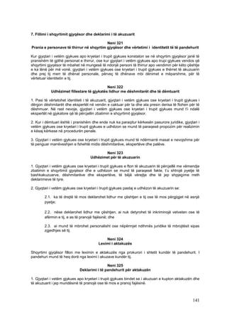 7. Fillimi i shqyrtimit gjyqësor dhe deklarimi i të akuzuarit

                                          Neni 321
Prania e personave të thirrur në shqyrtim gjyqësor dhe vërtetimi i identitetit të të pandehurit

Kur gjyqtari i vetëm gjykues apo kryetari i trupit gjykues konstaton se në shqyrtim gjyqësor janë të
pranishëm të gjithë personat e thirrur, ose kur gjyqtari i vetëm gjykues apo trupi gjykues vendos që
shqyrtimi gjyqësor të mbahet në mungesë të ndonjë personi të thirrur apo vendimin për këto çështje
e ka lënë për më vonë, gjyqtari i vetëm gjykues ose kryetari i trupit gjykues e thërret të akuzuarin
dhe prej tij merr të dhënat personale, përveç të dhënave mbi dënimet e mëparshme, për të
vërtetuar identitetin e tij.

                                            Neni 322
            Udhëzimet fillestare të gjykatës lidhur me dëshmitarët dhe të dëmtuarit

1. Pasi të vërtetohet identiteti i të akuzuarit, gjyqtari i vetëm gjykues ose kryetari i trupit gjykues i
dërgon dëshmitarët dhe ekspertët në vendin e caktuar për ta dhe ata presin derisa të ftohen për të
dëshmuar. Në rast nevoje, gjyqtari i vetëm gjykues ose kryetari i trupit gjykues mund t’i ndalë
ekspertët në gjykatore që të përcjellin zbatimin e shqyrtimit gjyqësor.

2. Kur i dëmtuari është i pranishëm dhe ende nuk ka paraqitur kërkesën pasurore juridike, gjyqtari i
vetëm gjykues ose kryetari i trupit gjykues e udhëzon se mund të paraqesë propozim për realizimin
e kësaj kërkese në procedurën penale.

3. Gjyqtari i vetëm gjykues ose kryetari i trupit gjykues mund të ndërmarrë masat e nevojshme për
të penguar marrëveshjen e fshehtë midis dëshmitarëve, ekspertëve dhe palëve.

                                             Neni 323
                                     Udhëzimet për të akuzuarin

1. Gjyqtari i vetëm gjykues ose kryetari i trupit gjykues e fton të akuzuarin të përcjellë me vëmendje
zbatimin e shqyrtimit gjyqësor dhe e udhëzon se mund të paraqesë fakte, t’u shtrojë pyetje të
bashkakuzuarve, dëshmitarëve dhe ekspertëve, të bëjë vërejtje dhe të jep shpjegime rreth
deklarimeve të tyre.

2. Gjyqtari i vetëm gjykues ose kryetari i trupit gjykues pastaj e udhëzon të akuzuarin se:

        2.1. ka të drejtë të mos deklarohet lidhur me çështjen e tij ose të mos përgjigjet në asnjë
        pyetje;

        2.2. nëse deklarohet lidhur me çështjen, ai nuk detyrohet të inkriminojë vetveten ose të
        afërmin e tij, e as të pranojë fajësinë; dhe

        2.3. ai mund të mbrohet personalisht ose nëpërmjet ndihmës juridike të mbrojtësit sipas
        zgjedhjes së tij.

                                              Neni 324
                                          Leximi i aktakuzës

Shqyrtimi gjyqësor fillon me leximin e aktakuzës nga prokurori i shtetit kundër të pandehurit. I
pandehuri mund të heq dorë nga leximi i akuzave kundër tij.

                                              Neni 325
                              Deklarimi i të pandehurit për aktakuzën

1. Gjyqtari i vetëm gjykues apo kryetari i trupit gjykues bindet se i akuzuari e kupton aktakuzën dhe
të akuzuarit i jep mundësinë të pranojë ose të mos e pranoj fajësinë.



                                                                                                    141
 