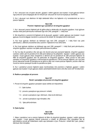 2. Kur i akuzuari nuk e kupton akuzën, gjyqtari i vetëm gjykues ose kryetari i trupit gjykues kërkon
nga prokurori që ta shpjegojë atë në mënyrë që i akuzuari të mund ta kuptojë pa vështirësi.

3. Kur i akuzuari nuk dëshiron të bëjë deklaratë lidhur me fajësinë e tij, konsiderohet se nuk e
pranon fajësinë.

                                             Neni 326
                    Pranimi i fajësisë nga i pandehuri në shqyrtim gjyqësor

1. Kur i akuzuari pranon fajësinë për të gjitha pikat e aktakuzës në shqyrtim gjyqësor, trupi gjykues
vendos nëse janë përmbushur kërkesat nga neni 248, paragrafi 1. i këtij Kodi.

2. Në shqyrtimin e pranimit të fajësisë së të akuzuarit, gjyqtari i vetëm gjykues ose kryetari i trupit
gjykues mund të dëgjojë mendimin e prokurorit të shtetit, të mbrojtësit dhe të dëmtuarit.

3. Kur trupi gjykues vlerëson se kërkesat nga neni 248, paragrafi 1. i këtij Kodi nuk janë
përmbushur, atëherë procedohet sikur pranimi i fajësisë të mos ishte bërë.

4. Kur trupi gjykues vlerëson se kërkesat nga neni 248, paragrafi 1. i këtij Kodi janë përmbushur,
shqyrtimi gjyqësor vazhdon me fjalën përfundimtare të palëve.

5. Kur ka disa të pandehur dhe një apo më shumë prej tyre pranojnë fajësinë, shqyrtimi gjyqësor
vazhdon vetëm për të pandehurit të cilët janë deklaruar të pafajshëm. Gjyqtari i vetëm gjykues ose
kryetari i trupit gjykues shtyn shqiptimin e dënimit për të pandehurit të cilët pranojnë fajësinë në
fillim të shqyrtimit gjyqësor deri në përfundim të shqyrtimit gjyqësor. Nëse provat te cilat janë
paraqitur ne shqyrtimin gjyqësor e inkriminojnë te pandehurin i cili ka pranuar fajësinë, por nuk janë
prova relevante kundër te pandehurve te tjerë te cilët nuk e kane pranuar fajësinë, provat e tilla nuk
mund te merren parasysh kundër te pandehurve tjerë.

6. Kur i pandehuri pranon fajësinë sipas marrëveshjes mbi pranimin e fajësisë, gjyqtari i vetëm
gjykues ose kryetari i trupit gjykues zbaton përshtatshmërisht nenin 233 dhe nenin 247 të këtij Kodi.


8. Radha e paraqitjes së provave

                                             Neni 327
                       Rendi i paraqitjes së provave në shqyrtim gjyqësor

1. Provat në shqyrtim gjyqësor paraqiten sipas radhës së mëposhtme:

        1.1. fjala hyrëse;

        1.2. provat e paraqitura nga prokurori i shtetit;

        1.3. provat e paraqitura nga i dëmtuari, nëse ka të dëmtuar;

        1.4. provat e paraqitura nga mbrojtësi; dhe

        1.5. fjala përfundimtare.


9. Fjala hyrëse

                                               Neni 328
                                             Fjala hyrëse

1. Nëse i pandehuri nuk e pranon fajësinë në fillim të shqyrtimit gjyqësor, gjyqtari i vetëm gjykues
apo kryetari i trupit gjykues thërret prokurorin e shtetit, të dëmtuarin dhe mbrojtësin për të
përmbledhur provat që mbështesin rastin apo kërkesën e tyre. Prokurori i shtetit flet i pari, pastaj i
dëmtuari dhe mbrojtësi.

                                                                                                  142
 