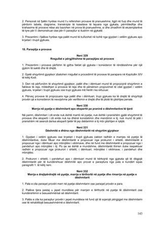 2. Personat në fjalën hyrëse mund t’u referohen provave të pranueshme, ligjit në fuqi dhe mund të
përdorin tabela, diagrame, transkripte të kasetave të lejuara nga gjykata, përmbledhje dhe
krahasime të provave nëse ato bazohen në prova të pranueshme, si dhe zmadhim të ekzemplarëve
të tyre për t’i demonstruar ose për t’i paraqitur si ilustrim në gjykatë.

3. Prezantimi i fjalëve hyrëse nga palët mund të kufizohet në kohë nga gjyqtari i vetëm gjykues apo
kryetari i trupit gjykues.


10. Paraqitja e provave

                                            Neni 329
                       Rregullat e përgjithshme të paraqitjes së provave

1. Prezentimi i provave përfshin të gjitha faktet që gjykata i konsideron të rëndësishme për një
gjykim të saktë dhe të drejtë.

2. Gjatë shqyrtimit gjyqësor zbatohen rregullat e procedimit të provave të parapara në Kapitullin XIV
të këtij Kodi.

3. Deri në përfundim të shqyrtimit gjyqësor, palët dhe i dëmtuari mund të propozojnë shqyrtimin e
fakteve të reja, mbledhjen e provave të reja dhe të përsërisin propozimet të cilat gjyqtari i vetëm
gjykues, kryetari i trupit gjykues ose trupi gjykues më herët i ka refuzuar.

4. Përveç provave të propozuara nga palët dhe i dëmtuari, trupi gjykues ka të drejtë të shqyrtojë
provën që e konsideron të nevojshme për verifikimin e drejtë dhe të plotë të çështjes penale.

                                           Neni 330
        Marrja në pyetje e dëshmitarit apo ekspertit pa praninë e dëshmitarëve të tjerë

Në parim, dëshmitari i cili ende nuk është marrë në pyetje, nuk është i pranishëm gjatë shqyrtimit të
provave dhe eksperti i cili ende nuk ka dhënë konstatimin dhe mendimin e tij, nuk mund të jetë i
pranishëm në seancë derisa eksperti tjetër të jep deklarimin e tij mbi çështjen e njëjtë.

                                         Neni 331
                   Dëshmitë e dhëna nga dëshmitarët në shqyrtim gjyqësor

1. Gjyqtari i vetëm gjykues ose kryetari i trupit gjykues cakton radhën e marrjes në pyetje të
dëshmitarëve, duke filluar me dëshmitarët e propozuar nga prokurori i shtetit, dëshmitarët e
propozuar nga i dëmtuari apo mbrojtësi i viktimave, dhe në fund me dëshmitarët e propozuar nga i
pandehuri apo mbrojtësi i tij. Po qe se është e mundshme, dëshmitarët thirren duke respektuar
radhën e propozuar nga prokurori i shtetit, i dëmtuari, mbrojtësi i viktimave, i pandehuri dhe
mbrojtësi.

2. Prokurori i shtetit, i pandehuri apo i dëmtuari mund të kërkojnë nga gjykata që të dëgjojë
dëshmitarët për të kundërshtuar dëshmitë apo provat e paraqitura nga pala e kundërt sipas
paragrafit 1. të këtij neni.

                                           Neni 332
    Marrja e drejtpërdrejtë në pyetje, marrja e tërthortë në pyetje dhe rimarrja në pyetje e
                                          dëshmitarit

1. Pala e cila paraqet provën merr në pyetje dëshmitarin ose paraqet provën e para.

2. Palëve tjera pastaj u jepet mundësia për marrjen e tërthortë në pyetje të dëshmitarit ose
kundërshtimin e besueshmërisë së dëshmitarit.

3. Palës e cila ka paraqitur provën i jepet mundësia në fund që të sqarojë përgjigjet me dëshmitarin
ose të rehabilitojë besueshmërinë e dëshmitarit.



                                                                                                143
 