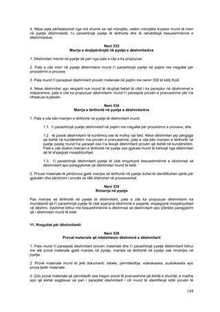 4. Nëse pala përfaqësohet nga më shumë se një mbrojtës, vetëm mbrojtësi kryesor mund të merr
në pyetje dëshmitarët, t’u parashtrojë pyetje të tërthorta dhe të rehabilitojë besueshmërinë e
dëshmitarëve.

                                            Neni 333
                        Marrja e drejtpërdrejtë në pyetje e dëshmitarëve

1. Dëshmitari merret në pyetje së pari nga pala e cila e ka propozuar.

2. Pala e cila merr në pyetje dëshmitarin mund t’i parashtrojë pyetje në pajtim me rregullat për
procedimin e provave.

3. Pala mund t’i paraqesë dëshmitarit provën materiale në pajtim me nenin 336 të këtij Kodi.

4. Nëse dëshmitari apo eksperti nuk mund të rikujtojë faktet të cilat i ka paraqitur në dëshmimet e
mëparshme, pala e cila ka propozuar dëshmitarin mund t’i paraqesë provën e pranueshme për t’ia
rifreskuar kujtesën.

                                             Neni 334
                           Marrja e tërthortë në pyetje e dëshmitarëve

1. Pala e cila bën marrjen e tërthortë në pyetje të dëshmitarit mund:

        1.1. t’i parashtrojë pyetje dëshmitarit në pajtim me rregullat për procedimin e provave; dhe

        1.2. të pyesë dëshmitarin të konfirmoj ose të mohoj një fakt. Nëse dëshmitari jep përgjigje
        që është në kundërshtim me provën e pranueshme, pala e cila bën marrjen e tërthortë në
        pyetje pastaj mund t’ia paraqet ose t’ia lexojë dëshmitarit provën që është në kundërshtim.
        Pala e cila zbaton marrjen e tërthortë në pyetje ose gjykata mund të kërkojë nga dëshmitari
        që të shpjegojë mospërputhjet.

        1.3. t’i parashtrojë dëshmitarit pyetje të cilat shqyrtojnë besueshmërinë e dëshmisë së
        dëshmitarit apo paragjykimet që dëshmitari mund të ketë.

2. Provat materiale të përdorura gjatë marrjes së tërthortë në pyetje duhet të identifikohen qartë për
gjykatën dhe përdorimi i provës së tillë shënohet në procesverbal.

                                             Neni 335
                                         Rimarrja në pyetje

Pas marrjes së tërthortë në pyetje të dëshmitarit, pala e cila ka propozuar dëshmitarin ka
mundësinë që t’i parashtrojë pyetje të cilat sqarojnë dëshminë e paqartë, shpjegojnë mospërputhjet
në dëshmi, dyshimet lidhur me besueshmërinë e dëshmisë së dëshmitarit apo çfarëdo paragjykimi
që i dëshmitari mund të ketë.


11. Rregullat për dëshmitarët

                                          Neni 336
                    Provat materiale që mbështesin dëshminë e dëshmitarit

1. Pala mund t’i paraqesë dëshmitarit provën materiale dhe t’i parashtrojë pyetje dëshmitarit lidhur
me atë provë materiale gjatë marrjes në pyetje, marrjes së tërthortë në pyetje ose rimarrjes në
pyetje.

2. Provë materiale mund të jetë dokumenti, tabela, përmbledhja, videokaseta, audiokaseta apo
prova tjetër materiale.

3. Çdo provë materiale që përmbledh ose tregon provë të pranueshme që është e shumtë, e madhe
apo që është asgjësuar së pari i paraqitet dëshmitarit i cili mund të identifikojë këtë provën të

                                                                                                 144
 