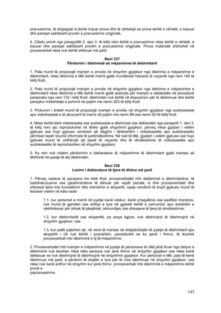 pranueshme, të shpjegojë si është krijuar prova dhe të vërtetojë se prova është e vërtetë, e bazuar
dhe paraqet saktësisht provën e pranueshme origjinale.

4. Cilado provë nga paragrafët 2. apo 3. të këtij neni është e pranueshme nëse është e vërtetë, e
bazuar dhe paraqet saktësisht provën e pranueshme origjinale. Prova materiale shënohet në
procesverbal nëse nuk është shënuar më parë.

                                          Neni 337
                      Përdorimi i dëshmisë së mëparshme të dëshmitarit

1. Pala mund të propozojë marrjen e provës në shqyrtim gjyqësor nga dëshmia e mëparshme e
dëshmitarit, nëse dëshmia e tillë është marrë gjatë mundësisë hetuese të veçantë nga neni 149 të
këtij Kodi.

2. Pala mund të propozojë marrjen e provës në shqyrtim gjyqësor nga dëshmia e mëparshme e
dëshmitarit nëse dëshmia e tillë është marrë gjatë seancës për marrjen e deklaratës në procedurë
paraprake nga neni 132 i këtij Kodi, dëshmitari nuk është në dispozicion për të dëshmuar dhe është
paraqitur mbështetje e pohimit në pajtim me nenin 263 të këtij Kodi.

3. Prokurori i shtetit mund të propozojë marrjen e provës në shqyrtim gjyqësor nga audiokasetat
apo videokasetat e të akuzuarit të marra në pajtim me nenin 88 ose nenin 92 të këtij Kodi.

4. Nëse është bërë videokaseta ose audiokaseta e dëshmisë ose deklaratës nga paragrafi 1. deri 3.
të këtij neni ajo reprodukohet në tërësi gjatë shqyrtimit gjyqësor, përveç nëse gjyqtari i vetëm
gjykues ose trupi gjykues vendosin që dëgjimi i tërësishëm i videokasetës apo audiokasetës
përmban tepër shumë informata të parëndësishme. Në rast të tillë, gjyqtari i vetëm gjykues ose trupi
gjykues mund të urdhërojë që pjesë të veçanta dhe të rëndësishme të videokasetës apo
audiokasetës të reprodukohen në shqyrtim gjyqësor.

5. Ky nen nuk ndalon përdorimin e deklaratave të mëparshme të dëshmitarit gjatë marrjes së
tërthortë në pyetje të atij dëshmitari.

                                            Neni 338
                         Leximi i deklaratave të tjera të dhëna më parë

1. Përveç rasteve të parapara me këtë Kod, procesverbalet mbi deklarimet e dëshmitarëve, të
bashkakuzuarve ose pjesëmarrësve të dënuar për vepër penale, si dhe procesverbalet dhe
shkresat tjera mbi konstatimin dhe mendimin e ekspertit, sipas vendimit të trupit gjykues mund të
lexohen vetëm në këto raste:

        1.1. kur personat e marrë në pyetje kanë vdekur, kanë çrregullime ose paaftësi mendore,
        nuk mund të gjenden ose ardhja e tyre në gjykatë është e pamundur apo dukshëm e
        vështirësuar për shkak të pleqërisë, sëmundjes ose shkaqeve të tjera të rëndësishme;

        1.2. kur dëshmitarët ose ekspertët, pa arsye ligjore, nuk dëshirojnë të dëshmojnë në
        shqyrtim gjyqësor; ose

        1.3. kur palët pajtohen që, në vend të marrjes së drejtpërdrejtë në pyetje të dëshmitarit apo
        ekspertit i cili nuk është i pranishëm, pavarësisht se ka qenë i thirrur, të lexohet
        procesverbali mbi dëshminë e tij të mëparshme.

2. Procesverbalet mbi marrjen e mëparshme në pyetje të personave të cilët janë liruar nga detyra e
dëshmimit nuk lexohen nëse këta persona nuk janë thirrur në shqyrtim gjyqësor ose nëse kanë
deklaruar se nuk dëshirojnë të dëshmojnë në shqyrtimin gjyqësor. Kur personat e tillë, pasi të kenë
dëshmuar më parë, e përdorin të drejtën e tyre për të mos dëshmuar në shqyrtim gjyqësor, ose
nëse nuk kanë ardhur në shqyrtim kur janë thirrur, procesverbali mbi dëshminë e mëparshme është
provë e
papranueshme.




                                                                                                145
 