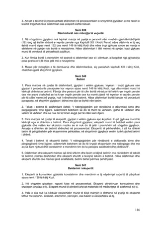 3. Arsyet e leximit të procesverbalit shënohen në procesverbalin e shqyrtimit gjyqësor, e me rastin e
leximit tregohet nëse dëshmitari ose eksperti është betuar.

                                            Neni 339
                               Dëshmitarët nën mbrojtje të veçantë

1. Në shqyrtimin gjyqësor nuk lejohet marrja në pyetje e personit nën moshën gjashtëmbëdhjetë
(16) vjeç që është viktimë e veprës penale nga Kapitulli XX i Kodit Penal, nëse dëshmia e tij veç
është marrë sipas nenit 132 ose nenit 149 të këtij Kodi dhe nëse trupi gjykues çmon se marrja e
sërishme në pyetje nuk është e nevojshme. Nëse dëshmitari i tillë merret në pyetje, trupi gjykues
mund të vendosë të përjashtojë publikun.

2. Kur fëmija është i pranishëm në seancë si dëshmitar ose si i dëmtuar, ai largohet nga gjykatorja
posa prania e tij të mos jetë më e nevojshme

3. Masat për mbrojtjen e të dëmtuarve dhe dëshmitarëve, siç parasheh kapitulli XIII i këtij Kodi,
zbatohen gjatë shqyrtimit gjyqësor.

                                              Neni 340
                                               Betimi

1. Para marrjes në pyetje të dëshmitarit, gjyqtari i vetëm gjykues, kryetari i trupit gjykues ose
gjyqtari i procedurës paraprake kur vepron sipas nenit 149 të këtij Kodi, nga dëshmitari mund të
kërkojë dhënien e betimit. Fëmija dhe personi për të cilin është vërtetuar të ketë kryer vepër penale
ose me arsye dyshohet se ka kryer vepër penale ose ka marrë pjesë në kryerjen e veprës penale
për të cilën merret në pyetje, nuk i nënshtrohet betimit. Nëse dëshmitari është betuar në procedurë
paraprake, në shqyrtim gjyqësor i bëhet me dije se është nën betim.

2. Teksti i betimit të dëshmitarit është: “I ndërgjegjshëm për rëndësinë e dëshmisë sime dhe
përgjegjësinë time ligjore, solemnisht betohem se do të them të vërtetën, gjithë të vërtetën dhe
vetëm të vërtetën dhe se nuk do të fsheh asgjë për të cilën kam dijeni.

3. Para marrjes në pyetje të ekspertit, gjyqtari i vetëm gjykues apo kryetari i trupit gjykues mund të
kërkojë nga ai dhënien e betimit. Para shqyrtimit gjyqësor, eksperti mund të betohet vetëm para
gjykatës dhe vetëm kur ekziston rreziku se ai nuk do të jetë i pranishëm në shqyrtim gjyqësor.
Arsyeja e dhënies së betimit shënohet në procesverbal. Ekspertit të përhershëm, i cili ka dhënë
betim të përgjithshëm për ekzaminime përkatëse, në shqyrtimin gjyqësor vetëm i përkujtohet betimi
i dhënë.

4. Teksti i betimit të ekspertit është: “I ndërgjegjshëm për rëndësinë e deklaratës sime dhe
përgjegjësinë time ligjore, solemnisht betohem se do të kryejë ekspertizën me ndërgjegje dhe me
aq sa kam njohuri dhe konstatimin e mendimin tim do ta paraqes saktësisht dhe plotësisht”.

5. Dëshmitari dhe eksperti memec që dinë shkrim dhe lexim e bëjnë betimin me nënshkrim të tekstit
të betimit, ndërsa dëshmitari dhe eksperti shurdh e lexojnë tekstin e betimit. Nëse dëshmitari dhe
eksperti shurdh ose memec janë analfabetë, betimi bëhet përmes përkthyesit.

                                             Neni 341
                                        Deklarimi i ekspertit

1. Eksperti ia komunikon gjykatës konstatimin dhe mendimin e tij nëpërmjet raportit të përpiluar
sipas nenit 138 të këtij Kodi.

2. Në shqyrtim gjyqësor, raporti futet në procesverbal. Eksperti përshkruan konstatimet dhe
shpjegon analizat e tij. Eksperti mund të përdorë provat materiale në mbështetje të dëshmisë së tij.

3. Pala e cila nuk ka kërkuar ekspertizën mund të bëjë marrjen e tërthortë në pyetje të ekspertit
lidhur me raportin, analizat, arsimimin, përvojën, ose bazën e ekspertizës së tij.




                                                                                                 146
 