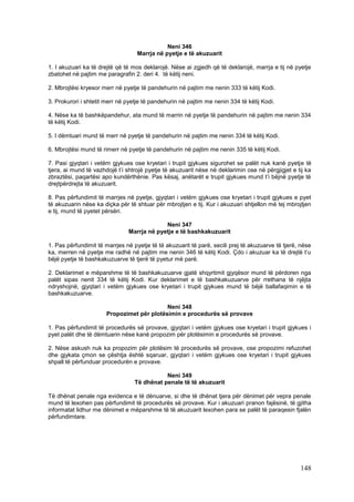 Neni 346
                                   Marrja në pyetje e të akuzuarit

1. I akuzuari ka të drejtë që të mos deklarojë. Nëse ai zgjedh që të deklarojë, marrja e tij në pyetje
zbatohet në pajtim me paragrafin 2. deri 4. të këtij neni.

2. Mbrojtësi kryesor merr në pyetje të pandehurin në pajtim me nenin 333 të këtij Kodi.

3. Prokurori i shtetit merr në pyetje të pandehurin në pajtim me nenin 334 të këtij Kodi.

4. Nëse ka të bashkëpandehur, ata mund të marrin në pyetje të pandehurin në pajtim me nenin 334
të këtij Kodi.

5. I dëmtuari mund të merr në pyetje të pandehurin në pajtim me nenin 334 të këtij Kodi.

6. Mbrojtësi mund të rimerr në pyetje të pandehurin në pajtim me nenin 335 të këtij Kodi.

7. Pasi gjyqtari i vetëm gjykues ose kryetari i trupit gjykues sigurohet se palët nuk kanë pyetje të
tjera, ai mund të vazhdojë t’i shtrojë pyetje të akuzuarit nëse në deklarimin ose në përgjigjet e tij ka
zbraztësi, paqartësi apo kundërthënie. Pas kësaj, anëtarët e trupit gjykues mund t’i bëjnë pyetje të
drejtpërdrejta të akuzuarit.

8. Pas përfundimit të marrjes në pyetje, gjyqtari i vetëm gjykues ose kryetari i trupit gjykues e pyet
të akuzuarin nëse ka diçka për të shtuar për mbrojtjen e tij. Kur i akuzuari shtjellon më tej mbrojtjen
e tij, mund të pyetet përsëri.

                                            Neni 347
                               Marrja në pyetje e të bashkakuzuarit

1. Pas përfundimit të marrjes në pyetje të të akuzuarit të parë, secili prej të akuzuarve të tjerë, nëse
ka, merren në pyetje me radhë në pajtim me nenin 346 të këtij Kodi. Çdo i akuzuar ka të drejtë t’u
bëjë pyetje të bashkakuzuarve të tjerë të pyetur më parë.

2. Deklarimet e mëparshme të të bashkakuzuarve gjatë shqyrtimit gjyqësor mund të përdoren nga
palët sipas nenit 334 të këtij Kodi. Kur deklarimet e të bashkakuzuarve për rrethana të njëjta
ndryshojnë, gjyqtari i vetëm gjykues ose kryetari i trupit gjykues mund të bëjë ballafaqimin e të
bashkakuzuarve.

                                            Neni 348
                       Propozimet për plotësimin e procedurës së provave

1. Pas përfundimit të procedurës së provave, gjyqtari i vetëm gjykues ose kryetari i trupit gjykues i
pyet palët dhe të dëmtuarin nëse kanë propozim për plotësimin e procedurës së provave.

2. Nëse askush nuk ka propozim për plotësim të procedurës së provave, ose propozimi refuzohet
dhe gjykata çmon se çështja është sqaruar, gjyqtari i vetëm gjykues ose kryetari i trupit gjykues
shpall të përfunduar procedurën e provave.

                                             Neni 349
                                  Të dhënat penale të të akuzuarit

Të dhënat penale nga evidenca e të dënuarve, si dhe të dhënat tjera për dënimet për vepra penale
mund të lexohen pas përfundimit të procedurës së provave. Kur i akuzuari pranon fajësinë, të gjitha
informatat lidhur me dënimet e mëparshme të të akuzuarit lexohen para se palët të paraqesin fjalën
përfundimtare.




                                                                                                   148
 