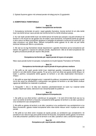 2. Gjykata Supreme gjykon mbi ankesat penale në kolegj prej tre (3) gjyqtarësh.



2. KOMPETENCA TERRITORIALE

                                              Neni 29
                                 Caktimi i kompetencës territoriale

1. Kompetenca territoriale në parim i jepet gjykatës themelore, brenda territorit të së cilës është
kryer ose është tentuar vepra penale ose brenda territorit ku është shkaktuar pasoja.

2. Kur një vepër penale është kryer ose është tentuar të kryhet apo pasojat e saj janë shkaktuar në
territorin e më shumë se një gjykate ose në kufijtë e atyre territoreve, kompetente është ajo gjykatë
e cila e para e ka filluar procedurën gjyqësore si përgjigje në kërkesën e prokurorit të autorizuar, por
nëse procedura nuk është filluar, atëherë kompetente është gjykata në të cilën së pari është
dorëzuar kërkesa për fillimin e procedurës.

3. Në rast se me ligj themelohet ndonjë departament i gjykatës themelore që ka kompetencë për
hetimin dhe gjykimin e veprave të caktuara penale, departamenti i tillë do të ketë kompetencë mbi
të gjitha procedurat penale për veprat e tilla penale.

                                            Neni 30
                Kompetenca territoriale për veprat penale të kryera në aeroplan

Nëse vepra penale kryhet në aeroplan, kompetente do të jetë Gjykata Themelore në Prishtinë.

                                            Neni 31
              Kompetenca territoriale për veprat penale të kryera përmes mediave

1. Në qoftë se një vepër penale është kryer nëpërmjet gazetës, kompetente është gjykata në
territorin e së cilës është shtypur gazeta. Po qe se ky vend nuk dihet ose gazeta është shtypur në
botën e jashtme, kompetente është gjykata në territorin e së cilës shpërndahet informacioni i
shtypur.

2. Në qoftë se sipas ligjit përgjigjet autori i materialit të publikuar, kompetente është gjykata e vendit
në të cilin autori ka vendbanimin e përhershëm ose gjykata në territorin e së cilës është zhvilluar
ngjarja që ndërlidhet me materialin e publikuar.

3. Paragrafët 1. dhe 2. të këtij neni zbatohen përshtatshmërisht në rastin kur materiali është
shpallur nëpërmjet radios, televizionit ose ndonjë lloji tjetër të publikimit.

                                               Neni 32
                                  Kriteret dytësore të kompetencës

1. Në qoftë se nuk dihet territori i përshkruar në paragrafin .1 të nenit 29 të këtij Kodi ose kur ky
vend nuk është në territorin e Kosovës, kompetente është gjykata në territorin e së cilës i pandehuri
e ka vendbanimin ose vendqëndrimin.

2. Në qoftë se gjykata në territorin e së cilës i pandehuri e ka vendbanimin ose vendqëndrimin e ka
filluar procedurën, gjykata mbetet kompetente edhe nëse është mësuar vendi i kryerjes së veprës
penale.

3. Në qoftë se nuk dihet vendi i kryerjes së veprës penale, as vendbanimi apo vendqëndrimi i të
pandehurit ose nëse të dyja janë jashtë territorit të Kosovës, kompetente është gjykata në territorin
e së cilës arrestohet i pandehuri ose në territorin e së cilës i pandehuri vetë u dorëzohet organeve.

                                            Neni 33
                            Kompetenca për veprat penale ndërkufitare

                                                                                                       14
 