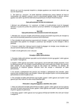 dënimit, por mund të propozojë shqiptimin e vërejtjes gjyqësore ose ndonjë dënim alternativ nga
neni 49 i Kodit Penal.

2. Në rastet kur i akuzuari i cili është dëshmitar bashkëpunues pranon fajësinë në bazë të
marrëveshjes mbi fajësinë, prokurori mund të rekomandojë gjykatës kufijtë e dënimit, qortimin
gjyqësor ose njërën nga dënimet alternative të parashikuara me Kodin Penal të Kosovës.

                                            Neni 354
                           Fjala përfundimtare në emër të të dëmtuarit

I dëmtuari ose përfaqësuesi i tij i autorizuar, në fjalën e tij përfundimtare mund të shpjegojë
kërkesën e tij pasurore juridike dhe potencon provat që ndërlidhen me përgjegjësinë penale të të
akuzuarit.

                                            Neni 355
                    Fjala përfundimtare dhe komentet në emër të të akuzuarit

1. Mbrojtësi ose i akuzuari në fjalën përfundimtare paraqet personalisht argumente për mbrojtjen tij
dhe mund të komentojë pretendimet e prokurorit dhe të dëmtuarit.

2. Pasi mbrojtësi të ketë prezentuar argumentet për mbrojtjen, i akuzuari ka të drejtë të deklarohet
personalisht nëse pajtohet me mbrojtjen e prezentuar nga mbrojtësi i tij dhe mbrojtjen e tillë ta
plotësojë.

3. Prokurori i shtetit dhe i dëmtuari kanë të drejtë të përgjigjen në mbrojtje, kurse mbrojtësi apo i
akuzuari kanë të drejtë që këto përgjigje t’i komentojnë.

4. Fjalën e fundit gjithmonë e merr i akuzuari.

                                              Neni 356
                                 Paraqitja e fjalëve përfundimtare

1. Paraqitja e fjalës përfundimtare nga palët mund të kufizohet në kohë nga gjyqtari i vetëm gjykues
apo kryetari i trupit gjykues.

2. Gjyqtari i vetëm gjykues ose kryetari i trupit gjykues, pasi të ketë bërë vërejtje paraprake, mund
të ndërpresë personin i cili në fjalën e tij përfundimtare fyen rendin publik dhe moralin, fyen personin
tjetër, përsërit ose jep shpjegime të gjata të cilat qartazi nuk ndërlidhen me çështjen. Në
procesverbal të shqyrtimit gjyqësor shënohet koha dhe arsyeja e ndërprerjes së fjalës
përfundimtare.

3. Kur akuzën e përfaqësojnë disa persona ose mbrojtjen e përfaqësojnë disa mbrojtës, vetëm
prokurori apo mbrojtësi kryesor ose mbrojtësi i caktuar nga mbrojtësi kryesor mund të paraqet fjalën
përfundimtare në emër të palës së tyre.

4. Pas paraqitjes së fjalës përfundimtare nga të gjithë, gjyqtari i vetëm gjykues ose kryetari i trupit
gjykues pyet nëse ndokush ka edhe ndonjë deklaratë tjetër.

                                            Neni 357
                     Përfundimi i shqyrtimit gjyqësor, këshillimi dhe votimi

1. Nëse pas përfundimit të fjalës përfundimtare të palëve, gjyqtari i vetëm gjykues ose trupi gjykues
nuk çmon se duhet marrë prova të tjera, gjyqtari i vetëm gjykues ose kryetari i trupit gjykues shpall
shqyrtimin gjyqësor të përfunduar.

2. Pas kësaj, gjyqtari i vetëm gjykues ose trupi gjykues tërhiqet për këshillim dhe votim për marrjen
e aktgjykimit.




                                                                                                   150
 