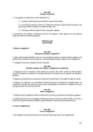 Neni 358
                                         Hudhja e aktakuzës

1. Trupi gjykues me aktvendim e hudh aktakuzën kur:

        1.1. procedura është zbatuar pa kërkesën e prokurorit të shtetit;

        1.2. ka munguar propozimi i kërkuar i të dëmtuarit ose leja e organit publik kompetent, apo
        nëse organi publik kompetent e ka tërhequr lejen; ose

        1.3. ekzistojnë rrethana të tjera të cilat e pengojnë ndjekjen.

2. Aktvendimin mbi hudhjen e aktakuzës mund ta merr gjyqtari i vetëm gjykues ose trupi gjykues
edhe pas caktimit të shqyrtimit gjyqësor.


                                            KAPITULLI XX
                                            AKTGJYKIMI


1. Marrja e aktgjykimit

                                             Neni 359
                                 Marrja dhe shpallja e aktgjykimit

1. Nëse gjykata gjatë këshillimit çmon se nuk nevojitet që përsëri të hapet shqyrtimi gjyqësor për
plotësimin e procedurës ose për sqarimin e ndonjë çështjeje konkrete, atëherë e merr aktgjykimin.

2. Aktgjykimi merret dhe shpallet në emër të popullit.

                                              Neni 360
                    Identiteti subjektiv dhe objekti i aktgjykimit me aktakuzën

1. Aktgjykimi mund t’i referohet vetëm personit të akuzuar dhe vetëm veprës që është objekt i
akuzës të përfshirë në aktakuzën e paraqitur fillimisht, të ndryshuar ose të zgjeruar në shqyrtimin
gjyqësor.

2. Gjykata nuk detyrohet me propozimet e prokurorit të shtetit lidhur me kualifikimin ligjor të veprës.

3. Gjykata nuk detyrohet me marrëveshje ndërmjet prokurorit të shtetit dhe mbrojtjes lidhur me
ndryshimin e akuzës ose pranimin e fajit, përveç marrëveshjes mbi pranimin e fajësisë të pranuar
nga gjykata sipas nenit 233 të këtij Kodi.

                                             Neni 361
                                         Baza e aktgjykimit

1. Gjykata e bazon aktgjykimin vetëm në faktet dhe në provat e proceduara në shqyrtimin gjyqësor.

2. Gjykata detyrohet që me ndërgjegje të vlerësojë çdo provë një nga një dhe në lidhje me provat e
tjera, dhe në bazë të vlerësimit të tillë të nxjerrë përfundim nëse fakti konkret është provuar.


2. Llojet e aktgjykimeve

                                             Neni 362
                                         Forma e aktgjykimit

1. Me aktgjykim ose refuzohet akuza, ose i akuzuari lirohet nga akuza, ose shpallet fajtor.




                                                                                                    151
 