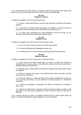 2. Kur akuza përfshin disa vepra penale, në aktgjykim shënohet nëse dhe për cilën vepër është
refuzuar akuza, apo nëse dhe për cilën vepër i akuzuari lirohet ose shpallet fajtor.

                                             Neni 363
                                        Aktgjykimi refuzues

1. Gjykata merr aktgjykim me të cilin akuza refuzohet kur:

        1.1. prokurori i shtetit është tërhequr nga akuza nga hapja deri në përfundim të shqyrtimit
        gjyqësor;

        1.2. i akuzuari për të njëjtën vepër është gjykuar me aktgjykim të formës së prerë ose
        procedura kundër tij është pushuar me aktvendim të formës së prerë; ose

        1.3. ka kaluar afati i parashkrimit dhe vepra përfshihet në amnisti ose falje, ose kur
        ekzistojnë rrethana të tjera që përjashtojnë ndjekjen penale.

                                              Neni 364
                                          Aktgjykimi lirues

1. Gjykata merr aktgjykim me të cilin i akuzuari lirohet nga akuza nëse:

        1.1. vepra me të cilën i akuzuari akuzohet nuk përbën vepër penale;

        1.2. ka rrethana që përjashtojnë përgjegjësinë penale; ose

        1.3. nuk është provuar se i akuzuari ka kryer veprën penale për të cilën akuzohet.

                                             Neni 365
                                        Aktgjykimi fajësues

1. Gjykata, në aktgjykimin me të cilin të akuzuarin e shpall fajtor shënon:

        1.1. veprën penale për të cilën shpallet fajtor, së bashku me faktet dhe rrethanat që
        përbëjnë figurën e veprës penale, si dhe faktet dhe rrethanat nga të cilat varet zbatimi i
        dispozitës përkatëse të Kodit Penal;

        1.2. emërtimin ligjor të veprës penale dhe dispozitat e ligjit penal të zbatuara gjatë marrjes
        së aktgjykimit;

        1.3. dënimin e shqiptuar të akuzuarit, duke përfshirë edhe dënimin alternativ nga Kodi
        Penal ose lirimin nga dënimi;

        1.4. urdhrin për shqiptimin e masës për trajtim të detyrueshëm rehabilitues të kryerësve të
        varur nga droga dhe alkooli, ose për konfiskimin e dobisë pasurore që i nënshtrohet
        konfiskimit;

        1.5. vendimin për llogaritjen e paraburgimit ose dënimit të mëparshëm në lartësinë e
        dënimit; dhe

        1.6. vendimin për shpenzimet e procedurës penale, për kërkesën pasurore juridike, si dhe
        përcaktimin se a duhet shpallur aktgjykimin e formës së prerë në shtyp, në radio apo në
        televizion.

2. Kur i akuzuari dënohet me gjobë, në aktgjykim shënohet afati kur duhet paguar gjoba dhe
mënyra e zëvendësimit të gjobës kur gjoba forcërisht nuk mund të arkëtohet.




                                                                                                 152
 
