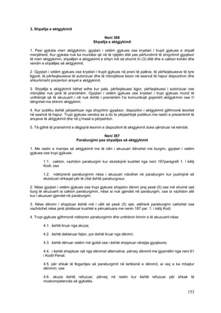 3. Shpallja e aktgjykimit

                                             Neni 366
                                       Shpallja e aktgjykimit

1. Pasi gjykata merr aktgjykimin, gjyqtari i vetëm gjykues ose kryetari i trupit gjykues e shpall
menjëherë. Kur gjykata nuk ka mundësi që në të njëjtën ditë pas përfundimit të shqyrtimit gjyqësor
të merr aktgjykimin, shpalljen e aktgjykimit e shtyn më së shumti tri (3) ditë dhe e cakton kohën dhe
vendin e shpalljes së aktgjykimit.

2. Gjyqtari i vetëm gjykues ose kryetari i trupit gjykues në prani të palëve, të përfaqësuesve të tyre
ligjorë, të përfaqësuesve të autorizuar dhe të mbrojtësve lexon në seancë të hapur dispozitivin dhe
shkurtimisht prezenton arsyet e aktgjykimit.

3. Shpallja e aktgjykimit bëhet edhe kur pala, përfaqësuesi ligjor, përfaqësuesi i autorizuar ose
mbrojtësi nuk janë të pranishëm. Gjyqtari i vetëm gjykues ose kryetari i trupi gjykues mund të
urdhërojë që të akuzuarit i cili nuk është i pranishëm t’ia komunikojë gojarisht aktgjykimin ose t’i
dërgohet me shkrim aktgjykimi.

4. Kur publiku është përjashtuar nga shqyrtimi gjyqësor, dispozitivi i aktgjykimit gjithmonë lexohet
në seancë të hapur. Trupi gjykues vendos se a do ta përjashtojë publikun me rastin e prezentimit të
arsyeve të aktgjykimit dhe në ç’masë e përjashton.

5. Të gjithë të pranishmit e dëgjojnë leximin e dispozitivit të aktgjykimit duke qëndruar në këmbë.

                                           Neni 367
                            Paraburgimi pas shpalljes së aktgjykimit

1. Me rastin e marrjes së aktgjykimit me të cilin i akuzuari dënohet me burgim, gjyqtari i vetëm
gjykues ose trupi gjykues:

        1.1. cakton, vazhdon paraburgim kur ekzistojnë kushtet nga neni 187paragrafi 1. i këtij
        Kodi; ose

        1.2. ndërprenë paraburgimin nëse i akuzuari ndodhet në paraburgim kur pushojnë së
        ekzistuari shkaqet për të cilat është paraburgosur.

2. Nëse gjyqtari i vetëm gjykues ose trupi gjykues shqipton dënim prej pesë (5) ose më shumë vjet
burg të akuzuarit ia cakton paraburgimin, nëse ai nuk gjendet në paraburgim, ose ia vazhdon atë
kur i akuzuari gjendet në paraburgim.

3. Nëse dënimi i shqiptuar është më i ulët së pesë (5) vjet, atëherë paraburgimi caktohet ose
vazhdohet nëse janë plotësuar kushtet e përcaktuara me nenin 187 par. 1. i këtij Kodi.

4. Trupi gjykues gjithmonë ndërpren paraburgimin dhe urdhëron lirimin e të akuzuarit nëse:

        4.1. është liruar nga akuza;

        4.2. është deklaruar fajtor, por është liruar nga dënimi;

        4.3. është dënuar vetëm më gjobë ose i është shqiptuar vërejtja gjyqësore;

        4.4. i është shqiptuar një nga dënimet alternative, përveç dënimit me gjysmëliri nga neni 61
        i Kodit Penal;

        4.5. për shkak të llogaritjes së paraburgimit në lartësinë e dënimit, ai veç e ka mbajtur
        dënimin; ose

        4.6. akuza është refuzuar, përveç në rastin kur është refuzuar për shkak të
        moskompetencës së gjykatës.

                                                                                                  153
 