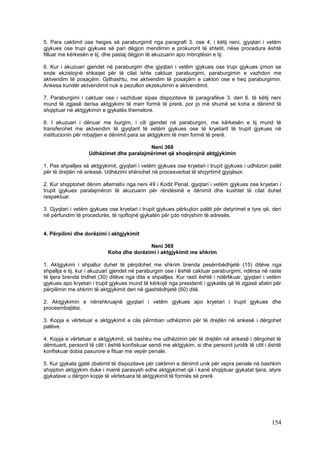 5. Para caktimit ose heqjes së paraburgimit nga paragrafi 3. ose 4. i këtij neni, gjyqtari i vetëm
gjykues ose trupi gjykues së pari dëgjon mendimin e prokurorit të shtetit, nëse procedura është
filluar me kërkesën e tij, dhe pastaj dëgjon të akuzuarin apo mbrojtësin e tij.

6. Kur i akuzuari gjendet në paraburgim dhe gjyqtari i vetëm gjykues ose trupi gjykues çmon se
ende ekzistojnë shkaqet për të cilat ishte caktuar paraburgimi, paraburgimin e vazhdon me
aktvendim të posaçëm. Gjithashtu, me aktvendim të posaçëm e cakton ose e heq paraburgimin.
Ankesa kundër aktvendimit nuk e pezullon ekzekutimin e aktvendimit.

7. Paraburgimi i caktuar ose i vazhduar sipas dispozitave të paragrafëve 3. deri 6. të këtij neni
mund të zgjasë derisa aktgjykimi të merr formë të prerë, por jo më shumë se koha e dënimit të
shqiptuar në aktgjykimin e gjykatës themelore.

8. I akuzuari i dënuar me burgim, i cili gjendet në paraburgim, me kërkesën e tij mund të
transferohet me aktvendim të gjyqtarit të vetëm gjykues ose të kryetarit të trupit gjykues në
institucionin për mbajtjen e dënimit para se aktgjykimi të merr formë të prerë.

                                          Neni 368
                    Udhëzimet dhe paralajmërimet që shoqërojnë aktgjykimin

1. Pas shpalljes së aktgjykimit, gjyqtari i vetëm gjykues ose kryetari i trupit gjykues i udhëzon palët
për të drejtën në ankesë. Udhëzimi shënohet në procesverbal të shqyrtimit gjyqësor.

2. Kur shqiptohet dënim alternativ nga neni 49 i Kodit Penal, gjyqtari i vetëm gjykues ose kryetari i
trupit gjykues paralajmëron të akuzuarin për rëndësinë e dënimit dhe kushtet të cilat duhet
respektuar.

3. Gjyqtari i vetëm gjykues ose kryetari i trupit gjykues përkujton palët për detyrimet e tyre që, deri
në përfundim të procedurës, të njoftojnë gjykatën për çdo ndryshim të adresës.


4. Përpilimi dhe dorëzimi i aktgjykimit

                                            Neni 369
                             Koha dhe dorëzimi i aktgjykimit me shkrim

1. Aktgjykimi i shpallur duhet të përpilohet me shkrim brenda pesëmbëdhjetë (15) ditëve nga
shpallja e tij, kur i akuzuari gjendet në paraburgim ose i është caktuar paraburgimi, ndërsa në raste
të tjera brenda tridhet (30) ditëve nga dita e shpalljes. Kur rasti është i ndërlikuar, gjyqtari i vetëm
gjykues apo kryetari i trupit gjykues mund të kërkojë nga presidenti i gjykatës që të zgjasë afatin për
përpilimin me shkrim të aktgjykimit deri në gjashtëdhjetë (60) ditë.

2. Aktgjykimin e nënshkruajnë gjyqtari i vetëm gjykues apo kryetari i trupit gjykues dhe
procesmbajtësi.

3. Kopja e vërtetuar e aktgjykimit e cila përmban udhëzimin për të drejtën në ankesë i dërgohet
palëve.

4. Kopja e vërtetuar e aktgjykimit, së bashku me udhëzimin për të drejtën në ankesë i dërgohet të
dëmtuarit, personit të cilit i është konfiskuar sendi me aktgjykim, si dhe personit juridik të cilit i është
konfiskuar dobia pasurore e fituar me vepër penale.

5. Kur gjykata gjatë zbatimit të dispozitave për caktimin e dënimit unik për vepra penale në bashkim
shqipton aktgjykim duke i marrë parasysh edhe aktgjykimet që i kanë shqiptuar gjykatat tjera, atyre
gjykatave u dërgon kopje të vërtetuara të aktgjykimit të formës së prerë.




                                                                                                       154
 