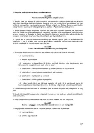 2. Rregullat e përgjithshme të procedurës ankimore

                                           Neni 375
                            Paanshmëria në shqyrtimin e mjetit juridik

1. Asnjëra palë nuk lejohet të ketë komunikim në prezencën e vetëm njërës palë me kolegjin
shqyrtues, Gjykatën e Apelit apo Gjykatën Supreme lidhur me kundërshtimin apo kërkesën për mjet
juridik që pret zgjidhjen nga kolegji shqyrtues, Gjykata e Apelit ose Gjykata Supreme, apo të cilën
pala pretendon ta paraqesë te kolegji shqyrtues, Gjykata e Apelit ose Gjykata Supreme.

2. Asnjë gjyqtari i kolegjit shqyrtues, Gjykatës së Apelit apo Gjykatës Supreme nuk komunikon
lidhur me kundërshtimin apo kërkesën për mjet juridik me palën e cila ka interes në këtë mjet juridik
që pret vendimin e Gjykatës së Apelit apo Gjykatës Supreme, apo të cilën pala pretendon ta
paraqesë para kolegjit shqyrtues, Gjykatës së Apelit apo Gjykatës Supreme.

3. Gjyqtari me të cilin pala tenton të komunikojë pa praninë e palës tjetër, në kundërshtim me
paragrafin 1. ose 2. të këtij neni, refuzon komunikimin menjëherë dhe informon palët tjera për
tentimin e palës për të komunikuar pa praninë e tyre.

                                          Neni 376
                       Forma e kundërshtimit apo kërkesa për mjet juridik

1. Si rregull e përgjithshme, kundërshtimi apo kërkesa për mjet juridik duhet të përmbajë:

        1.1. numrin e lëndës;

        1.2. emrin e të pandehurit;

        1.3. përshkrimin e statusit ligjor të lëndës, përfshirë shënimin nëse kundërshtimi apo
        kërkesa është paraqitur brenda afatit kohor të lejuar;

        1.4. përshkrimin e fakteve të rëndësishme që janë të përfshira në procesverbal;

        1.5. përshkrimin e bazës ligjore të kundërshtimit apo kërkesës;

        1.6. përshkrimin e mjetit juridik që kërkohet;

        1.7. përshkrimin e bazës ligjore të mjetit juridik;

        1.8. nëse kundërshtimi apo kërkesa paraqitet në emër të të pandehurit, duhet të
        bashkëngjitet deklarata e të pandehurit me të cilën jep pëlqimin për ankesën apo kërkesën.

2. Kundërshtimi apo kërkesa duhet të identifikojë qartë të dhënat në pajtim me paragrafin 1. të këtij
neni.

3. Kundërshtimi apo kërkesa paraqitet në gjykatë themelore, e cila ia dërgon ankesën apo kërkesën
palës së kundërt.

4. Asnjë kundërshtimi apo kërkesë që nuk është në pajtim me këtë nen nuk shqyrtohet.

                                         Neni 377
             Forma e përgjigjes në kundërshtim apo në kërkesën për mjet juridik

1. Përgjigja në kundërshtimin ose në kërkesën për mjet juridik duhet të përmbajë:

        1.1. numrin e lëndës;

        1.2. emrin e të pandehurit;




                                                                                                157
 
