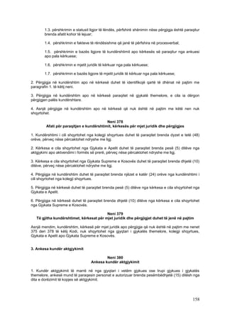 1.3. përshkrimin e statusit ligjor të lëndës, përfshirë shënimin nëse përgjigja është paraqitur
        brenda afatit kohor të lejuar;

        1.4. përshkrimin e fakteve të rëndësishme që janë të përfshira në procesverbal;

        1.5. përshkrimin e bazës ligjore të kundërshtimit apo kërkesës së paraqitur nga ankuesi
        apo pala kërkuese;

        1.6. përshkrimin e mjetit juridik të kërkuar nga pala kërkuese;

        1.7. përshkrimin e bazës ligjore të mjetit juridik të kërkuar nga pala kërkuese;

2. Përgjigja në kundërshtim apo në kërkesë duhet të identifikojë qartë të dhënat në pajtim me
paragrafin 1. të këtij neni.

3. Përgjigja në kundërshtim apo në kërkesë paraqitet në gjykatë themelore, e cila ia dërgon
përgjigjen palës kundërshtare.

4. Asnjë përgjigje në kundërshtim apo në kërkesë që nuk është në pajtim me këtë nen nuk
shqyrtohet.

                                           Neni 378
         Afati për paraqitjen e kundërshtimit, kërkesës për mjet juridik dhe përgjigjes

1. Kundërshtimi i cili shqyrtohet nga kolegji shqyrtues duhet të paraqitet brenda dyzet e tetë (48)
orëve, përveç nëse përcaktohet ndryshe me ligj.

2. Kërkesa e cila shqyrtohet nga Gjykata e Apelit duhet të paraqitet brenda pesë (5) ditëve nga
aktgjykimi apo aktvendimi i formës së prerë, përveç nëse përcaktohet ndryshe me ligj.

3. Kërkesa e cila shqyrtohet nga Gjykata Supreme e Kosovës duhet të paraqitet brenda dhjetë (10)
ditëve, përveç nëse përcaktohet ndryshe me ligj.

4. Përgjigja në kundërshtim duhet të paraqitet brenda njëzet e katër (24) orëve nga kundërshtimi i
cili shqyrtohet nga kolegji shqyrtues.

5. Përgjigja në kërkesë duhet të paraqitet brenda pesë (5) ditëve nga kërkesa e cila shqyrtohet nga
Gjykata e Apelit.

6. Përgjigja në kërkesë duhet të paraqitet brenda dhjetë (10) ditëve nga kërkesa e cila shqyrtohet
nga Gjykata Supreme e Kosovës.

                                          Neni 379
   Të gjitha kundërshtimet, kërkesat për mjet juridik dhe përgjigjet duhet të jenë në pajtim

Asnjë mendim, kundërshtim, kërkesë për mjet juridik apo përgjigje që nuk është në pajtim me nenet
375 deri 378 të këtij Kodi, nuk shqyrtohet nga gjyqtari i gjykatës themelore, kolegji shqyrtues,
Gjykata e Apelit apo Gjykata Supreme e Kosovës.


3. Ankesa kundër aktgjykimit

                                            Neni 380
                                    Ankesa kundër aktgjykimit

1. Kundër aktgjykimit të marrë në nga gjyqtari i vetëm gjykues ose trupi gjykues i gjykatës
themelore, ankesë mund të paraqesin personat e autorizuar brenda pesëmbëdhjetë (15) ditësh nga
dita e dorëzimit të kopjes së aktgjykimit.




                                                                                                  158
 
