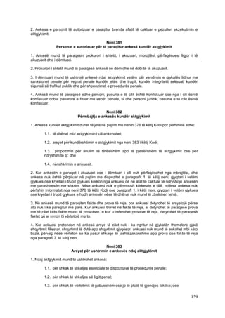 2. Ankesa e personit të autorizuar e paraqitur brenda afatit të caktuar e pezullon ekzekutimin e
aktgjykimit.

                                           Neni 381
               Personat e autorizuar për të paraqitur ankesë kundër aktgjykimit

1. Ankesë mund të paraqesin prokurori i shtetit, i akuzuari, mbrojtësi, përfaqësuesi ligjor i të
akuzuarit dhe i dëmtuari.

2. Prokurori i shtetit mund të paraqesë ankesë në dëm dhe në dobi të të akuzuarit.

3. I dëmtuari mund të ushtrojë ankesë ndaj aktgjykimit vetëm për vendimin e gjykatës lidhur me
sanksionet penale për veprat penale kundër jetës dhe trupit, kundër integritetit seksual, kundër
sigurisë së trafikut publik dhe për shpenzimet e procedurës penale.

4. Ankesë mund të paraqesë edhe personi, pasuria e të cilit është konfiskuar ose nga i cili është
konfiskuar dobia pasurore e fituar me vepër penale, si dhe personi juridik, pasuria e të cilit është
konfiskuar.

                                            Neni 382
                             Përmbajtja e ankesës kundër aktgjykimit

1. Ankesa kundër aktgjykimit duhet të jetë në pajtim me nenin 376 të këtij Kodi por përfshinë edhe:

        1.1. të dhënat mbi aktgjykimin i cili ankimohet;

        1.2. arsyet për kundërshtimin e aktgjykimit nga neni 383 i këtij Kodi;

        1.3. propozimin për anulim të tërësishëm apo të pjesërishëm të aktgjykimit ose për
        ndryshim të tij; dhe

        1.4. nënshkrimin e ankuesit.

2. Kur ankesën e paraqet i akuzuari ose i dëmtuari i cili nuk përfaqësohet nga mbrojtësi, dhe
ankesa nuk është përpiluar në pajtim me dispozitat e paragrafit 1. të këtij neni, gjyqtari i vetëm
gjykues ose kryetari i trupit gjykues kërkon nga ankuesi që në afat të caktuar të ndryshojë ankesën
me parashtresën me shkrim. Nëse ankuesi nuk e përmbush kërkesën e tillë, ndërsa ankesa nuk
përfshin informatat nga neni 376 të këtij Kodi ose paragrafi 1. i këtij neni, gjyqtari i vetëm gjykues
ose kryetari i trupit gjykues e hudh ankesën nëse të dhënat nuk mund të zbulohen lehtë.

3. Në ankesë mund të paraqiten fakte dhe prova të reja, por ankuesi detyrohet të arsyetojë përse
ato nuk i ka paraqitur më parë. Kur ankuesi thirret në fakte të reja, ai detyrohet të paraqesë prova
me të cilat këto fakte mund të provohen, e kur u referohet provave të reja, detyrohet të paraqesë
faktet që ai synon t’i vërtetojë me to.

4. Kur ankuesi pretendon në ankesë arsye të cilat nuk i ka ngritur në gjykatën themelore gjatë
shqyrtimit fillestar, shqyrtimit të dytë apo shqyrtimit gjyqësor, ankuesi nuk mund të ankohet mbi këto
baza, përveç nëse vërteton se ka pasur shkaqe të jashtëzakonshme apo prova ose fakte të reja
nga paragrafi 3. të këtij neni.

                                            Neni 383
                         Arsyet për ushtrimin e ankesës ndaj aktgjykimit

1. Ndaj aktgjykimit mund të ushtrohet ankesë:

        1.1. për shkak të shkeljes esenciale të dispozitave të procedurës penale;

        1.2. për shkak të shkeljes së ligjit penal;

        1.3. për shkak të vërtetimit të gabueshëm ose jo të plotë të gjendjes faktike; ose

                                                                                                 159
 