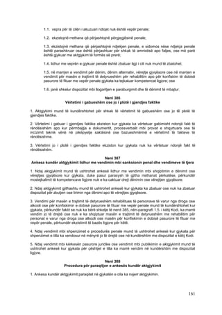 1.1. vepra për të cilën i akuzuari ndiqet nuk është vepër penale;

        1.2. ekzistojnë rrethana që përjashtojnë përgjegjësinë penale;

        1.3. ekzistojnë rrethana që përjashtojnë ndjekjen penale, e sidomos nëse ndjekja penale
        është parashkruar ose është përjashtuar për shkak të amnistisë apo faljes, ose më parë
        është gjykuar me aktgjykim të formës së prerë;

        1.4. lidhur me veprën e gjykuar penale është zbatuar ligji i cili nuk mund të zbatohet;

        1.5. në marrjen e vendimit për dënim, dënim alternativ, vërejtje gjyqësore ose në marrjen e
        vendimit për masën e trajtimit të detyrueshëm për rehabilitim apo për konfiskim të dobisë
        pasurore të fituar me vepër penale gjykata ka tejkaluar kompetencat ligjore; ose

        1.6. janë shkelur dispozitat mbi llogaritjen e paraburgimit dhe të dënimit të mbajtur.

                                           Neni 386
                      Vërtetimi i gabueshëm ose jo i plotë i gjendjes faktike

1. Aktgjykimi mund të kundërshtohet për shkak të vërtetimit të gabueshëm ose jo të plotë të
gjendjes faktike.

2. Vërtetimi i gabuar i gjendjes faktike ekziston kur gjykata ka vërtetuar gabimisht ndonjë fakt të
rëndësishëm apo kur përmbajtja e dokumentit, procesverbalit mbi provat e shqyrtuara ose të
incizimit teknik vënë në pikëpyetje saktësinë ose bazueshmërinë e vërtetimit të fakteve të
rëndësishme.

3. Vërtetimi jo i plotë i gjendjes faktike ekziston kur gjykata nuk ka vërtetuar ndonjë fakt të
rëndësishëm.

                                        Neni 387
Ankesa kundër aktgjykimit lidhur me vendimin mbi sanksionin penal dhe vendimeve të tjera

1. Ndaj aktgjykimit mund të ushtrohet ankesë lidhur me vendimin mbi shqiptimin e dënimit ose
vërejtjes gjyqësore kur gjykata, duke pasur parasysh të gjitha rrethanat përkatëse, përkundër
mostejkalimit të kompetencave ligjore nuk e ka caktuar drejt dënimin ose vërejtjen gjyqësore.

2. Ndaj aktgjykimit gjithashtu mund të ushtrohet ankesë kur gjykata ka zbatuar ose nuk ka zbatuar
dispozitat për zbutjen ose lirimin nga dënimi apo të vërejtjes gjyqësore.

3. Vendimi për masën e trajtimit të detyrueshëm rehabilitues të personave të varur nga droga ose
alkooli ose për konfiskimin e dobisë pasurore të fituar me vepër penale mund të kundërshtohet kur
gjykata, përkundër faktit se nuk ka bërë shkelje të nenit 385, nën-paragrafi 1.5. i këtij Kodi, ka marrë
vendim jo të drejtë ose nuk e ka shqiptuar masën e trajtimit të detyrueshëm me rehabilitim për
personat e varur nga droga ose alkooli ose masën për konfiskimin e dobisë pasurore të fituar me
vepër penale, përkundër ekzistimit të bazës ligjore për këtë.

4. Ndaj vendimit mbi shpenzimet e procedurës penale mund të ushtrohet ankesë kur gjykata për
shpenzimet e tilla ka vendosur në mënyrë jo të drejtë ose në kundërshtim me dispozitat e këtij Kodi.

5. Ndaj vendimit mbi kërkesën pasurore juridike ose vendimit mbi publikimin e aktgjykimit mund të
ushtrohet ankesë kur gjykata për çështjet e tilla ka marrë vendim në kundërshtim me dispozitat
ligjore.

                                            Neni 388
                     Procedura për paraqitjen e ankesës kundër aktgjykimit

1. Ankesa kundër aktgjykimit paraqitet në gjykatën e cila ka nxjerr aktgjykimin.




                                                                                                   161
 