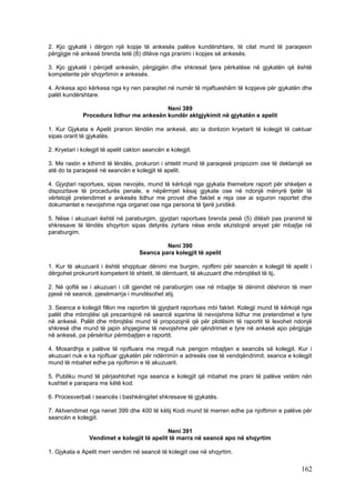 2. Kjo gjykatë i dërgon një kopje të ankesës palëve kundërshtare, të cilat mund të paraqesin
përgjigje në ankesë brenda tetë (8) ditëve nga pranimi i kopjes së ankesës.

3. Kjo gjykatë i përcjell ankesën, përgjigjën dhe shkresat tjera përkatëse në gjykatën që është
kompetente për shqyrtimin e ankesës.

4. Ankesa apo kërkesa nga ky nen paraqitet në numër të mjaftueshëm të kopjeve për gjykatën dhe
palët kundërshtare.

                                          Neni 389
              Procedura lidhur me ankesën kundër aktgjykimit në gjykatën e apelit

1. Kur Gjykata e Apelit pranon lëndën me ankesë, ato ia dorëzon kryetarit të kolegjit të caktuar
sipas orarit të gjykatës.

2. Kryetari i kolegjit të apelit cakton seancën e kolegjit.

3. Me rastin e kthimit të lëndës, prokurori i shtetit mund të paraqesë propozim ose të deklarojë se
atë do ta paraqesë në seancën e kolegjit të apelit.

4. Gjyqtari raportues, sipas nevojës, mund të kërkojë nga gjykata themelore raport për shkeljen e
dispozitave të procedurës penale, e nëpërmjet kësaj gjykate ose në ndonjë mënyrë tjetër të
vërtetojë pretendimet e ankesës lidhur me provat dhe faktet e reja ose ai siguron raportet dhe
dokumentet e nevojshme nga organet ose nga persona të tjerë juridikë.

5. Nëse i akuzuari është në paraburgim, gjyqtari raportues brenda pesë (5) ditësh pas pranimit të
shkresave të lëndës shqyrton sipas detyrës zyrtare nëse ende ekzistojnë arsyet për mbajtje në
paraburgim.

                                              Neni 390
                                     Seanca para kolegjit të apelit

1. Kur të akuzuarit i është shqiptuar dënimi me burgim, njoftimi për seancën e kolegjit të apelit i
dërgohet prokurorit kompetent të shtetit, të dëmtuarit, të akuzuarit dhe mbrojtësit të tij.

2. Në qoftë se i akuzuari i cili gjendet në paraburgim ose në mbajtje të dënimit dëshiron të merr
pjesë në seancë, pjesëmarrja i mundësohet atij.

3. Seanca e kolegjit fillon me raportim të gjyqtarit raportues mbi faktet. Kolegji mund të kërkojë nga
palët dhe mbrojtësi që prezantojnë në seancë sqarime të nevojshme lidhur me pretendimet e tyre
në ankesë. Palët dhe mbrojtësi mund të propozojnë që për plotësim të raportit të lexohet ndonjë
shkresë dhe mund të japin shpjegime të nevojshme për qëndrimet e tyre në ankesë apo përgjigje
në ankesë, pa përsëritur përmbajtjen e raportit.

4. Mosardhja e palëve të njoftuara me rregull nuk pengon mbajtjen e seancës së kolegjit. Kur i
akuzuari nuk e ka njoftuar gjykatën për ndërrimin e adresës ose të vendqëndrimit, seanca e kolegjit
mund të mbahet edhe pa njoftimin e të akuzuarit.

5. Publiku mund të përjashtohet nga seanca e kolegjit që mbahet me prani të palëve vetëm nën
kushtet e parapara me këtë kod.

6. Procesverbali i seancës i bashkëngjitet shkresave të gjykatës.

7. Aktvendimet nga nenet 399 dhe 400 të këtij Kodi mund të merren edhe pa njoftimin e palëve për
seancën e kolegjit.

                                             Neni 391
                Vendimet e kolegjit të apelit të marra në seancë apo në shqyrtim

1. Gjykata e Apelit merr vendim në seancë të kolegjit ose në shqyrtim.

                                                                                                 162
 