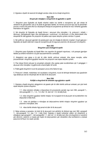 2. Gjykata e Apelit në seancë të kolegjit vendos nëse do ta mbajë shqyrtimin.

                                            Neni 392
                      Arsyet për mbajtjen e shqyrtimit në gjykatën e apelit

1. Shqyrtimi para Gjykatës së Apelit mbahet vetëm kur është e nevojshme që, për shkak të
vërtetimit të gabueshëm ose jo të plotë të gjendjes faktike, të merren prova të reja ose të përsëritën
provat e marra më parë dhe kur ekzistojnë shkaqe të arsyeshme që lënda të mos i kthehet gjykatës
themelore në rigjykim.

2. Në shqyrtim të Gjykatës së Apelit thirren i akuzuari dhe mbrojtësi i tij, prokurori i shtetit, i
dëmtuari, përfaqësuesi ligjor dhe përfaqësuesi i autorizuar i të dëmtuarit, si dhe dëshmitarët dhe
ekspertët të cilët gjykata me propozim të palëve apo sipas detyrës zyrtare vendos t’i pyesë.

3. Në qoftë se i akuzuari gjendet në paraburgim ose në mbajtje të dënimit, kryetari i trupit gjykues i
Gjykatës së Apelit ndërmerr masa të nevojshme për të siguruar praninë e të akuzuarit në shqyrtim.

                                             Neni 393
                                  Shqyrtimi para kolegjit të apelit

1. Shqyrtimi para Gjykatës së Apelit fillon me raportim të gjyqtarit raportues, i cili paraqet gjendjen
faktike pa dhënë mendimin e tij për bazueshmërinë e ankesës.

2. Aktgjykimi ose pjesa e tij për të cilën është ushtruar ankesë, dhe sipas nevojës, edhe
procesverbali i shqyrtimit gjyqësor lexohet me propozim ose sipas detyrës zyrtare.

3. Pas kësaj thirret ankuesi ta arsyetojë ankesën dhe pastaj pala kundërshtare që t’i përgjigjet. I
akuzuari dhe mbrojtësi i tij gjithmonë e kanë fjalën të fundit.

4. Palët gjatë shqyrtimit mund të paraqesin prova dhe fakte të reja.

5. Prokurori i shtetit, mbështetur në rezultatet e shqyrtimit, mund të tërhiqet tërësisht ose pjesërisht
nga aktakuza ose ta ndryshojë atë në dobi të të akuzuarit.

                                             Neni 394
                       Kufijtë e shqyrtimit të ankesës nga gjykata e apelit

1. Gjykata e Apelit shqyrton aktgjykimin në pjesën për të cilën është ushtruar ankesë, por çdo herë
sipas detyrës zyrtare shqyrton:

        1.1. nëse ekziston shkelje e dispozitave të procedurës penale nga neni 384, paragrafi 1.,
        nën-paragrafët 1.1., 1.2., 1.6. dhe 1.8. deri në 1.12. të këtij Kodi;

        1.2. nëse shqyrtimi gjyqësor është mbajtur në mungesë të të akuzuarit në kundërshtim me
        dispozitat e këtij Kodi;

        1.3. nëse në çështjen e mbrojtjes së detyrueshme është mbajtur shqyrtimi gjyqësor pa
        praninë e mbrojtësit; dhe

        1.4. nëse është shkelur ligji penal në dëm të të akuzuarit.

2. Nëse ankesa e paraqitur në dobi të të akuzuarit nuk përfshin të dhënat nga neni 382, paragrafi
1., nën-paragrafi 1.2. ose 1.3. i këtij Kodi, Gjykata e Apelit kufizohet vetëm në shqyrtimin e
shkeljeve nga paragrafi 1. nën-paragrafët 1.1. deri në 1.4. të këtij neni dhe në shqyrtimin e vendimit
për dënimin, caktimin e masës për trajtim të detyrueshëm për rehabilitim dhe konfiskimin e dobisë
pasurore të fituar me vepër penale.




                                                                                                   163
 