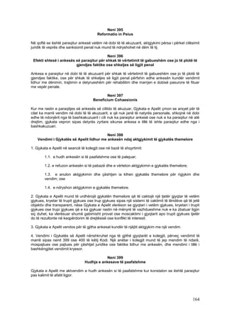 Neni 395
                                        Reformatio in Peius

Në qoftë se është paraqitur ankesë vetëm në dobi të të akuzuarit, aktgjykimi përsa i përket cilësimit
juridik të veprës dhe sanksionit penal nuk mund të ndryshohet në dëm të tij.

                                           Neni 396
 Efekti shtesë i ankesës së paraqitur për shkak të vërtetimit të gabueshëm ose jo të plotë të
                         gjendjes faktike ose shkeljes së ligjit penal

Ankesa e paraqitur në dobi të të akuzuarit për shkak të vërtetimit të gabueshëm ose jo të plotë të
gjendjes faktike, ose për shkak të shkeljes së ligjit penal përfshin edhe ankesën kundër vendimit
lidhur me dënimin, trajtimin e detyrueshëm për rehabilitim dhe marrjen e dobisë pasurore të fituar
me vepër penale.

                                              Neni 397
                                      Beneficium Cohaesionis

Kur me rastin e paraqitjes së ankesës së cilitdo të akuzuar, Gjykata e Apelit çmon se arsyet për të
cilat ka marrë vendim në dobi të të akuzuarit, e që nuk janë të natyrës personale, shkojnë në dobi
edhe të ndonjërit nga të bashkakuzuarit i cili nuk ka paraqitur ankesë ose nuk e ka paraqitur në atë
drejtim, gjykata vepron sipas detyrës zyrtare sikurse ankesa e tillë të ishte paraqitur edhe nga i
bashkakuzuari.

                                           Neni 398
    Vendimi i Gjykatës së Apelit lidhur me ankesën ndaj aktgjykimit të gjykatës themelore

1. Gjykata e Apelit në seancë të kolegjit ose në bazë të shqyrtimit:

        1.1. e hudh ankesën si të paafatshme ose të palejuar;

        1.2. e refuzon ankesën si të pabazë dhe e vërteton aktgjykimin e gjykatës themelore;

        1.3. e anulon aktgjykimin dhe çështjen ia kthen gjykatës themelore për rigjykim dhe
        vendim; ose

        1.4. e ndryshon aktgjykimin e gjykatës themelore.

2. Gjykata e Apelit mund të urdhërojë gjykatën themelore që të caktojë një tjetër gjyqtar të vetëm
gjykues, kryetar të trupit gjykues ose trup gjykues sipas një sistemi të caktimit të lëndëve që të jetë
objektiv dhe transparent, nëse Gjykata e Apelit vlerëson se gjyqtari i vetëm gjykues, kryetari i trupit
gjykues ose trupi gjykues që e ka gjykuar rastin në mënyrë të vazhdueshme nuk e ka zbatuar ligjin
siç duhet, ka vlerësuar shumë gabimisht provat ose moscaktimi i gjyqtarit apo trupit gjykues tjetër
do të rezultonte në keqpërdorim të drejtësisë ose konflikt të interesit.

3. Gjykata e Apelit vendos për të gjitha ankesat kundër të njëjtit aktgjykim me një vendim.

4. Vendimi i Gjykatës së Apelit nënshkruhet nga të gjithë gjyqtarët e kolegjit, përveç vendimit të
marrë sipas nenit 399 ose 400 të këtij Kodi. Një anëtar i kolegjit mund të jep mendim të ndarë,
mospajtues ose pajtues për çështjet juridike ose faktike lidhur me ankesën, dhe mendimi i tillë i
bashkëngjitet vendimit kryesor.

                                            Neni 399
                                Hudhja e ankesave të paafatshme

Gjykata e Apelit me aktvendim e hudh ankesën si të paafatshme kur konstaton se është paraqitur
pas kalimit të afatit ligjor.




                                                                                                  164
 