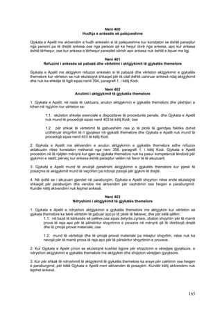 Neni 400
                               Hudhja e ankesës së palejueshme

Gjykata e Apelit me aktvendim e hudh ankesën si të palejueshme kur konstaton se është paraqitur
nga personi pa të drejtë ankese ose nga personi që ka hequr dorë nga ankesa, apo kur ankesa
është tërhequr, ose kur ankesa e tërhequr paraqitet sërish apo ankesa nuk është e lejuar me ligj.

                                         Neni 401
        Refuzimi i ankesës së pabazë dhe vërtetimi i aktgjykimit të gjykatës themelore

Gjykata e Apelit me aktgjykim refuzon ankesën si të pabazë dhe vërteton aktgjykimin e gjykatës
themelore kur vërteton se nuk ekzistojnë shkaqet për të cilat është ushtruar ankesë ndaj aktgjykimit
dhe nuk ka shkelje të ligjit sipas nenit 394, paragrafi 1. i këtij Kodi.

                                            Neni 402
                           Anulimi i aktgjykimit të gjykatës themelore

1. Gjykata e Apelit, në raste të caktuara, anulon aktgjykimin e gjykatës themelore dhe çështjen e
kthen në rigjykim kur vërteton se:

         1.1. ekziston shkelje esenciale e dispozitave të procedurës penale, dhe Gjykata e Apelit
         nuk mund të procedojë sipas nenit 403 të këtij Kodi; ose

         1.2. për shkak të vërtetimit të gabueshëm ose jo të plotë të gjendjes faktike duhet
         urdhëruar shqyrtim të ri gjyqësor në gjykatë themelore dhe Gjykata e Apelit nuk mund të
         procedojë sipas nenit 403 të këtij Kodi.

2. Gjykata e Apelit me aktvendim e anulon aktgjykimin e gjykatës themelore edhe refuzon
aktakuzën nëse konstaton rrethanat nga neni 358, paragrafi 1. i këtij Kodi. Gjykata e Apelit
procedon në të njëjtën mënyrë kur gjen se gjykata themelore nuk ka pasur kompetencë lëndorë për
gjykimin e rastit, përveç kur ankesa është paraqitur vetëm në favor të të akuzuarit.

3. Gjykata e Apelit mund të anulojë pjesërisht aktgjykimin e gjykatës themelore kur pjesë të
posaçme të aktgjykimit mund të veçohen pa ndonjë pasojë për gjykim të drejtë.

4. Në qoftë se i akuzuari gjendet në paraburgim, Gjykata e Apelit shqyrton nëse ende ekzistojnë
shkaqet për paraburgim dhe vendos me aktvendim për vazhdimin ose heqjen e paraburgimit.
Kundër këtij aktvendimi nuk lejohet ankesë.

                                           Neni 403
                         Ndryshimi i aktgjykimit të gjykatës themelore

1. Gjykata e Apelit e ndryshon aktgjykimin e gjykatës themelore me aktgjykim kur vërteton se
gjykata themelore ka bërë vërtetim të gabuar apo jo të plotë të fakteve, dhe për këtë qëllim:
         1.1. në bazë të kërkesës së palëve ose sipas detyrës zyrtare, zbaton shqyrtim për të marrë
         prova të reja apo për të përsëritur shqyrtimin e provave në mënyrë që të vlerësojë drejtë
         dhe të çmojë provat materiale; ose

        1.2. mund të vërtetojë dhe të çmojë provat materiale pa mbajtur shqyrtim, nëse nuk ka
        nevojë për të marrë prova të reja apo për të përsëritur shqyrtimin e provave.

2. Kur Gjykata e Apelit çmon se ekzistojnë kushtet ligjore për shqiptimin e vërejtjes gjyqësore, e
ndryshon aktgjykimin e gjykatës themelore me aktgjykim dhe shqipton vërejtjen gjyqësore.

3. Kur për shkak të ndryshimit të aktgjykimit të gjykatës themelore ka arsye për caktimin ose heqjen
e paraburgimit, për këtë Gjykata e Apelit merr aktvendim të posaçëm. Kundër këtij aktvendimi nuk
lejohet ankesë.




                                                                                               165
 