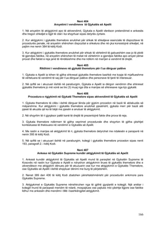 Neni 404
                           Arsyetimi i vendimeve të Gjykatës së Apelit

1. Në arsyetim të aktgjykimit apo të aktvendimit, Gjykata e Apelit vlerëson pretendimet e ankesës
dhe tregon shkeljet e ligjit të cilat i ka shqyrtuar sipas detyrës zyrtare.

2. Kur aktgjykimi i gjykatës themelore anulohet për shkak të shkeljeve esenciale të dispozitave të
procedurës penale, në arsyetim shënohen dispozitat e shkelura dhe në çka konsistojnë shkeljet, në
pajtim me nenin 384 të këtij Kodi.

3. Kur aktgjykimi i gjykatës themelore anulohet për shkak të vërtetimit të gabueshëm ose jo të plotë
të gjendjes faktike, në arsyetim shënohen të metat në vërtetimin e gjendjes faktike apo arsyet përse
provat dhe faktet e reja janë të rëndësishme dhe me ndikim në marrjen e vendimit të drejtë.

                                          Neni 405
              Rikthimi i vendimeve në gjykatë themelore për t’ua dërguar palëve

1. Gjykata e Apelit ia kthen të gjitha shkresat gjykatës themelore bashkë me kopje të mjaftueshme
të vërtetuara të vendimit të saj për t’ua dërguar palëve dhe personave të tjerë të interesuar.

2. Në qoftë se i akuzuari është në paraburgim, Gjykata e Apelit ia dërgon vendimin dhe shkresat
gjykatës themelore jo më vonë se tre (3) muaj nga dita e marrjes së shkresave nga kjo gjykatë.

                                          Neni 406
     Procedura e rigjykimit në Gjykatë Themelore sipas aktvendimit të Gjykatës së Apelit

1. Gjykata themelore të cilës i është dërguar lënda për gjykim procedon në bazë të aktakuzës së
mëparshme. Kur aktgjykimi i gjykatës themelore anulohet pjesërisht, gjykata merr për bazë atë
pjesë të akuzës që ka të bëjë me pjesën e anuluar të aktgjykimit.

2. Në shqyrtim të ri gjyqësor palët kanë të drejtë të prezentojnë fakte dhe prova të reja.

3. Gjykata themelore ndërmerr të gjitha veprimet procedurale dhe shqyrton të gjitha çështjet
kontestuese të theksuara në vendimin e Gjykatës së Apelit.

4. Me rastin e marrjes së aktgjykimit të ri, gjykata themelore detyrohet me ndalesën e paraparë në
nenin 395 të këtij Kodi.

5. Në qoftë se i akuzuari është në paraburgim, kolegji i gjykatës themelore procedon sipas nenit
193, paragrafi 2. i këtij Kodi.

                                       Neni 407
            Ankesa në Gjykatën Supreme kundër aktgjykimit të Gjykatës së Apelit

1. Ankesë kundër aktgjykimit të Gjykatës së Apelit mund të paraqitet në Gjykatën Supreme të
Kosovës në rastin kur Gjykata e Apelit e ndryshon aktgjykimin lirues të gjykatës themelore dhe e
zëvendëson me aktgjykim dënues për të akuzuarin ose kur me aktgjykimin e Gjykatës Themelore,
ose Gjykatës së Apelit i është shqiptuar dënimi me burg të përjetshëm.

2. Nenet 389 deri 406 të këtij Kodi zbatohen përshtatshmërisht për procedurën ankimore para
Gjykatës Supreme.

3. Aktgjykimet e Gjykatës Supreme nënshkruhen nga të gjithë gjyqtarët e kolegjit. Një anëtar i
kolegjit mund të paraqesë mendim të ndarë, mospajtues ose pajtues mbi çështje ligjore ose faktike
lidhur me ankesën dhe mendimi i tillë i bashkëngjitet aktgjykimit.




                                                                                               166
 