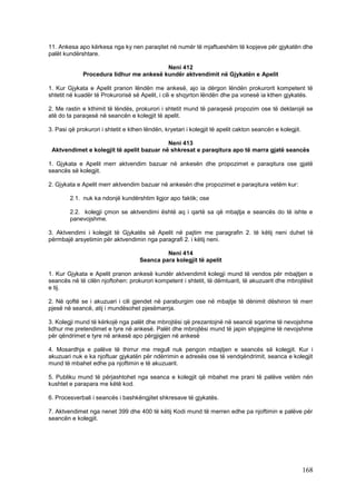 11. Ankesa apo kërkesa nga ky nen paraqitet në numër të mjaftueshëm të kopjeve për gjykatën dhe
palët kundërshtare.

                                          Neni 412
              Procedura lidhur me ankesë kundër aktvendimit në Gjykatën e Apelit

1. Kur Gjykata e Apelit pranon lëndën me ankesë, ajo ia dërgon lëndën prokurorit kompetent të
shtetit në kuadër të Prokurorisë së Apelit, i cili e shqyrton lëndën dhe pa vonesë ia kthen gjykatës.

2. Me rastin e kthimit të lëndës, prokurori i shtetit mund të paraqesë propozim ose të deklarojë se
atë do ta paraqesë në seancën e kolegjit të apelit.

3. Pasi që prokurori i shtetit e kthen lëndën, kryetari i kolegjit të apelit cakton seancën e kolegjit.

                                           Neni 413
 Aktvendimet e kolegjit të apelit bazuar në shkresat e paraqitura apo të marra gjatë seancës

1. Gjykata e Apelit merr aktvendim bazuar në ankesën dhe propozimet e paraqitura ose gjatë
seancës së kolegjit.

2. Gjykata e Apelit merr aktvendim bazuar në ankesën dhe propozimet e paraqitura vetëm kur:

        2.1. nuk ka ndonjë kundërshtim ligjor apo faktik; ose

        2.2. kolegji çmon se aktvendimi është aq i qartë sa që mbajtja e seancës do të ishte e
        panevojshme.

3. Aktvendimi i kolegjit të Gjykatës së Apelit në pajtim me paragrafin 2. të këtij neni duhet të
përmbajë arsyetimin për aktvendimin nga paragrafi 2. i këtij neni.

                                              Neni 414
                                     Seanca para kolegjit të apelit

1. Kur Gjykata e Apelit pranon ankesë kundër aktvendimit kolegji mund të vendos për mbajtjen e
seancës në të cilën njoftohen: prokurori kompetent i shtetit, të dëmtuarit, të akuzuarit dhe mbrojtësit
e tij.

2. Në qoftë se i akuzuari i cili gjendet në paraburgim ose në mbajtje të dënimit dëshiron të merr
pjesë në seancë, atij i mundësohet pjesëmarrja.

3. Kolegji mund të kërkojë nga palët dhe mbrojtësi që prezantojnë në seancë sqarime të nevojshme
lidhur me pretendimet e tyre në ankesë. Palët dhe mbrojtësi mund të japin shpjegime të nevojshme
për qëndrimet e tyre në ankesë apo përgjigjen në ankesë

4. Mosardhja e palëve të thirrur me rregull nuk pengon mbajtjen e seancës së kolegjit. Kur i
akuzuari nuk e ka njoftuar gjykatën për ndërrimin e adresës ose të vendqëndrimit, seanca e kolegjit
mund të mbahet edhe pa njoftimin e të akuzuarit.

5. Publiku mund të përjashtohet nga seanca e kolegjit që mbahet me prani të palëve vetëm nën
kushtet e parapara me këtë kod.

6. Procesverbali i seancës i bashkëngjitet shkresave të gjykatës.

7. Aktvendimet nga nenet 399 dhe 400 të këtij Kodi mund të merren edhe pa njoftimin e palëve për
seancën e kolegjit.




                                                                                                          168
 