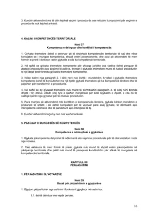 3. Kundër aktvendimit me të cilin lejohet veçimi i procedurës ose refuzimi i propozimit për veçimin e
procedurës nuk lejohet ankesë.




4. KALIMI I KOMPETENCËS TERRITORIALE

                                          Neni 37
                       Kompetenca e deleguar dhe konflikti i kompetencës

1. Gjykata themelore është e detyruar që të shqyrtojë kompetencën territoriale të saj dhe nëse
konstaton se i mungon kompetenca, shpall veten jokompetente, dhe pasi që aktvendimi të merr
formën e prerë i dorëzon rastin gjykatës e cila ka kompetencë territoriale.

2. Në qoftë se gjykata themelore kompetente për shkaqe juridike ose faktike është penguar të
zbatojë procedurën pas dëgjimit të palëve, kryetari i gjykatës themelore mund të kalojë procedurën
te një degë tjetër brenda gjykatës themelore kompetente.

3. Nëse kalimi nga paragrafi 2. i këtij neni nuk është i mundshëm, kryetari i gjykatës themelore
kompetente duhet të konsultohet me një tjetër gjykatë themelore që ka kompetencë lëndore dhe të
pajtohen për transferimin e procedurës.

4. Në qoftë se dy gjykatat themelore nuk mund të përmbushin paragrafin 3. të këtij neni brenda
dhjetë (10) ditëve, cilado prej tyre e njofton menjëherë për këtë Gjykatën e Apelit, e cila do të
caktojë njërën nga gjykatat për të zbatuar procedurën.

5. Para marrjes së aktvendimit mbi konfliktin e kompetencës lëndore, gjykata kërkon mendimin e
prokurorit të shtetit i cili është kompetent për të vepruar para asaj gjykate, të dëmtuarit apo
mbrojtësit të viktimave dhe të pandehurit apo mbrojtësit të tij.

6. Kundër aktvendimit nga ky nen nuk lejohet ankesë.


5. PASOJAT E MUNGESËS SË KOMPETENCËS

                                           Neni 38
                              Kompetenca e nënkuptuar e gjykatave

1. Gjykata jokompetente detyrohet të ndërmarrë ato veprime procedurale për të cilat ekziston rrezik
nga vonesa.

2. Pasi aktakuza të merr formë të prerë, gjykata nuk mund të shpall veten jokompetente në
pikëpamje territoriale dhe palët nuk mund të paraqesin kundërshtim për shkak të mungesës së
kompetencës territoriale.


                                            KAPITULLI III
                                            PËRJASHTIMI


1. PËRJASHTIMI I GJYQTARËVE

                                              Neni 39
                                Bazat për përjashtimin e gjyqtarëve

1. Gjyqtari përjashtohet nga ushtrimi i funksionit gjyqësor në rastin kur:

        1.1. është dëmtuar me vepër penale;



                                                                                                  16
 