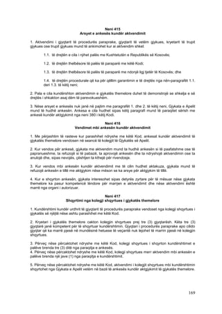 Neni 415
                              Arsyet e ankesës kundër aktvendimit

1. Aktvendimi i gjyqtarit të procedurës paraprake, gjyqtarit të vetëm gjykues, kryetarit të trupit
gjykues ose trupit gjykues mund të ankimohet kur ai aktvendim shkel:

        1.1. të drejtën e cila i njihet palës me Kushtetutën e Republikës së Kosovës;

        1.2. të drejtën thelbësore të palës të paraparë me këtë Kodi;

        1.3. të drejtën thelbësore të palës të paraparë me ndonjë ligj tjetër të Kosovës; dhe

        1.4. të drejtën procedurale që ka për qëllim garantimin e të drejtës nga nën-paragrafët 1.1.
        deri 1.3. të këtij neni;

2. Pala e cila kundërshton aktvendimin e gjykatës themelore duhet të demonstrojë se shkelja e së
drejtës i shkakton asaj dëm të parevokueshëm.

3. Nëse arsyet e ankesës nuk janë në pajtim me paragrafët 1. dhe 2. të këtij neni, Gjykata e Apelit
mund të hudhë ankesën. Ankesa e cila hudhet sipas këtij paragrafi mund të paraqitet sërish me
ankesë kundër aktgjykimit nga neni 380 i këtij Kodi.

                                          Neni 416
                           Vendimet mbi ankesën kundër aktvendimit

1. Me përjashtim të rasteve kur parashihet ndryshe me këtë Kod, ankesat kundër aktvendimit të
gjykatës themelore vendosen në seancë të kolegjit të Gjykatës së Apelit.

2. Kur vendos për ankesë, gjykata me aktvendim mund ta hudhë ankesën si të paafatshme ose të
papranueshme, ta refuzojë si të pabazë, ta aprovojë ankesën dhe ta ndryshojë aktvendimin ose ta
anulojë dhe, sipas nevojës, çështjen ta kthejë për rivendosje.

3. Kur vendos mbi ankesën kundër aktvendimit me të cilin hudhet aktakuza, gjykata mund të
refuzojë ankesën e tillë me aktgjykim nëse mëson se ka arsye për aktgjykim të tillë.

4. Kur e shqyrton ankesën, gjykata interesohet sipas detyrës zyrtare për të mësuar nëse gjykata
themelore ka pasur kompetencë lëndore për marrjen e aktvendimit dhe nëse aktvendimi është
marrë nga organi i autorizuar.

                                           Neni 417
                     Shqyrtimi nga kolegji shqyrtues i gjykatës themelore

1. Kundërshtimi kundër urdhrit të gjyqtarit të procedurës paraprake vendoset nga kolegji shqyrtues i
gjykatës së njëjtë nëse ashtu parashihet me këtë Kod.

2. Kryetari i gjykatës themelore cakton kolegjin shqyrtues prej tre (3) gjyqtarësh. Këta tre (3)
gjyqtarë janë kompetent për të shqyrtuar kundërshtimin. Gjyqtari i procedurës paraprake apo cilido
gjyqtar që ka marrë pjesë në mundësinë hetuese të veçantë nuk lejohet të marrin pjesë në kolegjin
shqyrtues.

3. Përveç nëse përcaktohet ndryshe me këtë Kod, kolegji shqyrtues i shqyrton kundërshtimet e
palëve brenda tre (3) ditë nga paraqitja e ankesës.
4. Përveç nëse përcaktohet ndryshe me këtë Kod, kolegji shqyrtues merr aktvendim mbi ankesën e
palëve brenda një jave (1) nga paraqitja e kundërshtimit.

5. Përveç nëse përcaktohet ndryshe me këtë Kod, aktvendimi i kolegjit shqyrtues mbi kundërshtimin
shqyrtohet nga Gjykata e Apelit vetëm në bazë të ankesës kundër aktgjykimit të gjykatës themelore.




                                                                                                169
 