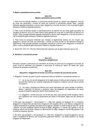 5. Mjetet e jashtëzakonshme juridike

                                              Neni 418
                                 Mjetet e jashtëzakonshme juridike

1. Pala mund të kërkojë rishikimin e procedurës penale brenda dy vjetësh nga aktgjykimi i formës
së prerë ose aktvendimi i formës së prerë për pushimin e procedurës penale. Pala i paraqet
kërkesën gjykatës themelore e cila ka nxjerr aktgjykimin e formës së prerë, e cila ia përcjell të gjitha
kërkesat e vlefshme Gjykatës Supreme.

2. Pala mund të kërkojë zbutjen e jashtëzakonshme të dënimit në çdo kohë gjatë periudhës së
mbajtjes së dënimit, por jo kur kanë mbetur edhe gjashtë (6) muaj deri në përfundim të dënimit me
burgim. Pala i paraqet kërkesën gjykatës themelore e cila ka nxjerr aktgjykimin e formës së prerë, e
cila ia përcjell të gjitha kërkesat e vlefshme Gjykatës Supreme.

3. Pala mund të paraqesë kërkesën për mbrojtje të ligjshmërisë brenda tre (3) muajsh nga
aktgjykimi i formës së prerë ose aktvendimi i formës së prerë kundër të cilit kërkohet mbrojtja e
ligjshmërisë. Pala paraqet kërkesën në gjykatën themelore e cila ka nxjerr aktgjykimin e formës së
prerë, e cila ia përcjell të gjitha kërkesat e vlefshme Gjykatës Supreme.

4. Nenet 375, 376, 377, 378 dhe 379 të këtij Kodi zbatohen për të gjitha kërkesat nga ky nen.


A. Rishikimi i procedurës penale

                                              Neni 419
                                      Dispozita e përgjithshme

Procedura penale e përfunduar me aktvendim të formës së prerë ose me aktgjykim të formës së
prerë mund të rishikohet me kërkesën e personave të autorizuar vetëm në rastet dhe sipas
kushteve të parapara me këtë Kod.

                                          Neni 420
         Ndryshimi i aktgjykimit të formës së prerë pa rishikim të procedurës penale

1. Aktgjykimi i formës së prerë mund të ndryshohet edhe pa rishikimin e procedurës penale kur:

        1.1. në dy ose më shumë aktgjykime të të njëjtit person të dënuar janë shqiptuar në formë
        të prerë disa dënime pa i zbatuar dispozitat për shqiptimin e dënimit unik për vepra penale
        në bashkim;

        1.2. me rastin e shqiptimit të dënimit unik sipas dispozitave për vepra penale në bashkim,
        dënimi i përfshirë në dënimin e shqiptuar sipas një aktgjykimi të mëparshëm për vepra
        penale në bashkim gjithashtu është marrë parasysh; ose

        1.3. aktgjykimi i formës së prerë me të cilin për disa vepra penale është shqiptuar dënim
        unik pjesërisht nuk mund të ekzekutohet për shkak të amnistisë, faljes ose për shkaqe të
        tjera.

2. Në rastin nga paragrafi 1. nën-paragrafi 1.1. i këtij neni, gjykata me aktgjykim të ri e ndryshon
aktgjykimin e mëparshëm për dënimet e shqiptuara dhe shqipton dënim unik. Marrja e aktgjykimit të
ri është kompetencë e gjykatës themelore që ka gjykuar çështjen ku është shqiptuar lloji më i rëndë
i dënimit. Kur janë shqiptuar dënime të llojit të njëjtë, aktgjykimi i ri merret nga gjykata e cila ka
shqiptuar dënim më të rëndë, ndërsa kur dënimet janë të njëjta, aktgjykimi merret nga gjykata e cila
e fundit ka shqiptuar dënimin.

3. Në rastin nga paragrafi 1. nën-paragrafi 1.2. i këtij neni, aktgjykimin e ndryshon gjykata e cila me
rastin e shqiptimit të dënimit unik ka përfshirë gabimisht dënimin i cili është përfshirë në ndonjë
aktgjykim të mëparshëm.



                                                                                                   170
 
