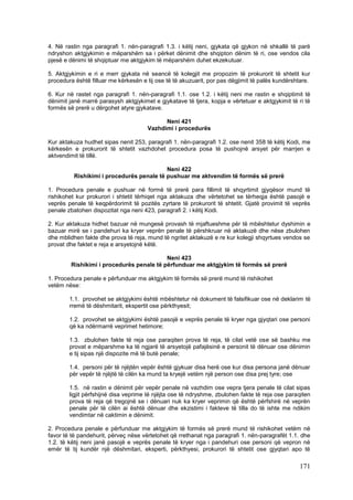 4. Në rastin nga paragrafi 1. nën-paragrafi 1.3. i këtij neni, gjykata që gjykon në shkallë të parë
ndryshon aktgjykimin e mëparshëm sa i përket dënimit dhe shqipton dënim të ri, ose vendos cila
pjesë e dënimi të shqiptuar me aktgjykim të mëparshëm duhet ekzekutuar.

5. Aktgjykimin e ri e merr gjykata në seancë të kolegjit me propozim të prokurorit të shtetit kur
procedura është filluar me kërkesën e tij ose të të akuzuarit, por pas dëgjimit të palës kundërshtare.

6. Kur në rastet nga paragrafi 1. nën-paragrafi 1.1. ose 1.2. i këtij neni me rastin e shqiptimit të
dënimit janë marrë parasysh aktgjykimet e gjykatave të tjera, kopja e vërtetuar e aktgjykimit të ri të
formës së prerë u dërgohet atyre gjykatave.

                                            Neni 421
                                      Vazhdimi i procedurës

Kur aktakuza hudhet sipas nenit 253, paragrafi 1. nën-paragrafi 1.2. ose nenit 358 të këtij Kodi, me
kërkesën e prokurorit të shtetit vazhdohet procedura posa të pushojnë arsyet për marrjen e
aktvendimit të tillë.

                                           Neni 422
          Rishikimi i procedurës penale të pushuar me aktvendim të formës së prerë

1. Procedura penale e pushuar në formë të prerë para fillimit të shqyrtimit gjyqësor mund të
rishikohet kur prokurori i shtetit tërhiqet nga aktakuza dhe vërtetohet se tërheqja është pasojë e
veprës penale të keqpërdorimit të pozitës zyrtare të prokurorit të shtetit. Gjatë provimit të veprës
penale zbatohen dispozitat nga neni 423, paragrafi 2. i këtij Kodi.

2. Kur aktakuza hidhet bazuar në mungesë provash të mjaftueshme për të mbështetur dyshimin e
bazuar mirë se i pandehuri ka kryer veprën penale të përshkruar në aktakuzë dhe nëse zbulohen
dhe mblidhen fakte dhe prova të reja, mund të ngritet aktakuzë e re kur kolegji shqyrtues vendos se
provat dhe faktet e reja e arsyetojnë këtë.

                                          Neni 423
        Rishikimi i procedurës penale të përfunduar me aktgjykim të formës së prerë

1. Procedura penale e përfunduar me aktgjykim të formës së prerë mund të rishikohet
vetëm nëse:

        1.1. provohet se aktgjykimi është mbështetur në dokument të falsifikuar ose në deklarim të
        rremë të dëshmitarit, ekspertit ose përkthyesit;

        1.2. provohet se aktgjykimi është pasojë e veprës penale të kryer nga gjyqtari ose personi
        që ka ndërmarrë veprimet hetimore;

        1.3. zbulohen fakte të reja ose paraqiten prova të reja, të cilat vetë ose së bashku me
        provat e mëparshme ka të ngjarë të arsyetojë pafajësinë e personit të dënuar ose dënimin
        e tij sipas një dispozite më të butë penale;

        1.4. personi për të njëjtën vepër është gjykuar disa herë ose kur disa persona janë dënuar
        për vepër të njëjtë të cilën ka mund ta kryejë vetëm një person ose disa prej tyre; ose

        1.5. në rastin e dënimit për vepër penale në vazhdim ose vepra tjera penale të cilat sipas
        ligjit përfshijnë disa veprime të njëjta ose të ndryshme, zbulohen fakte të reja ose paraqiten
        prova të reja që tregojnë se i dënuari nuk ka kryer veprimin që është përfshirë në veprën
        penale për të cilën ai është dënuar dhe ekzistimi i fakteve të tilla do të ishte me ndikim
        vendimtar në caktimin e dënimit.

2. Procedura penale e përfunduar me aktgjykim të formës së prerë mund të rishikohet vetëm në
favor të të pandehurit, përveç nëse vërtetohet që rrethanat nga paragrafi 1. nën-paragrafët 1.1. dhe
1.2. të këtij neni janë pasojë e veprës penale të kryer nga i pandehuri ose personi që vepron në
emër të tij kundër një dëshmitari, eksperti, përkthyesi, prokurori të shtetit ose gjyqtari apo të

                                                                                                 171
 