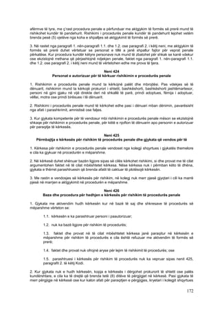 afërmve të tyre, me ç’rast procedura penale e përfunduar me aktgjykim të formës së prerë mund të
rishikohet kundër të pandehurit. Rishikimi i procedurës penale kundër të pandehurit lejohet vetëm
brenda pesë (5) vjetëve nga koha e shpalljes së aktgjykimit të formës së prerë.

3. Në rastet nga paragrafi 1. nën-paragrafi 1.1. dhe 1.2. ose paragrafi 2. i këtij neni, me aktgjykim të
formës së prerë duhet vërtetuar se personat e tillë a janë shpallur fajtor për veprat penale
përkatëse. Kur procedura kundër këtyre personave nuk mund të zbatohet për shkak se kanë vdekur
ose ekzistojnë rrethana që përjashtojnë ndjekjen penale, faktet nga paragrafi 1. nën-paragrafi 1.1.
dhe 1.2. ose paragrafi 2. i këtij neni mund të vërtetohen edhe me prova të tjera.

                                            Neni 424
              Personat e autorizuar për të kërkuar rishikimin e procedurës penale

1. Rishikimin e procedurës penale mund ta kërkojnë palët dhe mbrojtësi. Pas vdekjes së të
dënuarit, rishikimin mund ta kërkojë prokurori i shtetit, bashkëshorti, bashkëshorti jashtëmartesor,
personi në gjini gjaku në vijë direkte deri në shkallë të parë, prindi adoptues, fëmija i adoptuar,
vëllai, motra ose prindi birësues i të dënuarit.

2. Rishikimi i procedurës penale mund të kërkohet edhe pasi i dënuari mban dënimin, pavarësisht
nga afati i parashkrimit, amnistisë ose faljes.

3. Kur gjykata kompetente për të vendosur mbi rishikimin e procedurës penale mëson se ekzistojnë
shkaqe për rishikimin e procedurës penale, për këtë e njofton të dënuarin apo personin e autorizuar
për paraqitje të kërkesës.

                                           Neni 425
    Përmbajtja e kërkesës për rishikim të procedurës penale dhe gjykata që vendos për të

1. Kërkesa për rishikimin e procedurës penale vendoset nga kolegji shqyrtues i gjykatës themelore
e cila ka gjykuar në procedurën e mëparshme.

2. Në kërkesë duhet shënuar bazën ligjore sipas së cilës kërkohet rishikimi, si dhe provat me të cilat
argumentohen faktet në të cilat mbështetet kërkesa. Nëse kërkesa nuk i përmban këto të dhëna,
gjykata e thërret parashtruesin që brenda afatit të caktuar të plotësojë kërkesën.

3. Me rastin e vendosjes së kërkesës për rishikim, në kolegj nuk merr pjesë gjyqtari i cili ka marrë
pjesë në marrjen e aktgjykimit në procedurën e mëparshme.

                                         Neni 426
        Baza dhe procedura për hedhjen e kërkesës për rishikim të procedurës penale

1. Gjykata me aktvendim hudh kërkesën kur në bazë të saj dhe shkresave të procedurës së
mëparshme vërteton se:

        1.1. kërkesën e ka parashtruar personi i paautorizuar;

        1.2. nuk ka bazë ligjore për rishikim të procedurës;

        1.3. faktet dhe provat në të cilat mbështetet kërkesa janë paraqitur në kërkesën e
        mëparshme për rishikim të procedurës e cila është refuzuar me aktvendim të formës së
        prerë;

        1.4. faktet dhe provat nuk ofrojnë aryse për lejim të rishikimit të procedurës; ose

        1.5. parashtruesi i kërkesës për rishikim të procedurës nuk ka vepruar sipas nenit 425,
        paragrafit 2. të këtij Kodi.

2. Kur gjykata nuk e hudh kërkesën, kopja e kërkesës i dërgohet prokurorit të shtetit ose palës
kundërshtare, e cila ka të drejtë që brenda tetë (8) ditëve të përgjigjet në kërkesë. Pasi gjykata të
merr përgjigje në kërkesë ose kur kalon afati për paraqitjen e përgjigjes, kryetari i kolegjit shqyrtues

                                                                                                   172
 