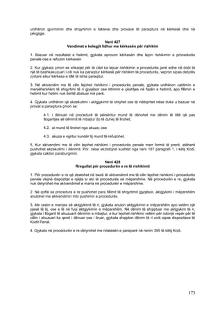 urdhëron gjurmimin dhe shqyrtimin e fakteve dhe provave të paraqitura në kërkesë dhe në
përgjigje.

                                             Neni 427
                       Vendimet e kolegjit lidhur me kërkesën për rishikim

1. Bazuar në rezultatet e hetimit, gjykata aprovon kërkesën dhe lejon rishikimin e procedurës
penale ose e refuzon kërkesën.

2. Kur gjykata çmon se shkaqet për të cilat ka lejuar rishikimin e procedurës janë edhe në dobi të
një të bashkakuzuari i cili nuk ka paraqitur kërkesë për rishikim të procedurës, vepron sipas detyrës
zyrtare sikur kërkesa e tillë të ishte paraqitur.

3. Në aktvendim me të cilin lejohet rishikimi i procedurës penale, gjykata urdhëron caktimin e
menjëhershëm të shqyrtimi të ri gjyqësor ose kthimin e çështjes në fazën e hetimit, apo fillimin e
hetimit kur hetimi nuk është zbatuar më parë.

4. Gjykata urdhëron që ekzekutimi i aktgjykimit të shtyhet ose të ndërpritet nëse duke u bazuar në
provat e paraqitura çmon se:

        4.1. i dënuari në procedurë të përsëritur mund të dënohet me dënim të tillë që pas
        llogaritjes së dënimit të mbajtur do të duhej të lirohet;

        4.2. ai mund të lirohet nga akuza; ose

        4.3. akuza e ngritur kundër tij mund të refuzohet.

5. Kur aktvendimi me të cilin lejohet rishikimi i procedurës penale merr formë të prerë, atëherë
pushohet ekzekutimi i dënimit. Por, nëse ekzistojnë kushtet nga neni 187 paragrafi 1. i këtij Kodi,
gjykata cakton paraburgimin.

                                             Neni 428
                            Rregullat për procedurën e re të rishikimit

1. Për procedurën e re që zbatohet në bazë të aktvendimit me të cilin lejohet rishikimi i procedurës
penale vlejnë dispozitat e njëjta si ato të procedurës së mëparshme. Në procedurën e re, gjykata
nuk detyrohet me aktvendimet e marra në procedurën e mëparshme.

2. Në qoftë se procedura e re pushohet para fillimit të shqyrtimit gjyqësor, aktgjykimi i mëparshëm
anulohet me aktvendimin mbi pushimin e procedurës.

3. Me rastin e marrjes së aktgjykimit të ri, gjykata anulon aktgjykimin e mëparshëm apo vetëm një
pjesë të tij, ose e lë në fuqi aktgjykimin e mëparshëm. Në dënim të shqiptuar me aktgjykim të ri,
gjykata i llogarit të akuzuarit dënimin e mbajtur, e kur lejohet rishikimi vetëm për ndonjë vepër për të
cilën i akuzuari ka qenë i dënuar ose i liruar, gjykata shqipton dënim të ri unik sipas dispozitave të
Kodit Penal.

4. Gjykata në procedurën e re detyrohet me ndalesën e paraparë në nenin 395 të këtij Kodi.




                                                                                                   173
 