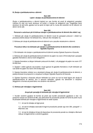 B. Zbutja e jashtëzakonshme e dënimit

                                               Neni 429
                          Lejimi i zbutjes së jashtëzakonshme të dënimit

Zbutja e jashtëzakonshme e dënimit lejohet kur pas formës së prerë të aktgjykimit paraqiten
rrethana të cilat nuk kanë ekzistuar në kohën e marrjes së aktgjykimit ose, megjithëse kanë
ekzistuar në atë kohë, gjykata nuk ka qenë në dijeni për to, kurse ato dukshëm do të ndikonin në
dënim më të ulët.

                                         Neni 430
 Personat e autorizuar për të kërkuar zbutjen e jashtëzakonshme të dënimit dhe efekti i saj

1. Kërkesë për zbutje të jashtëzakonshme të dënimit mund të paraqesë prokurori i shtetit kur
procedura është zbatuar me kërkesë të tij, i dënuari dhe mbrojtësi i tij.

2. Kërkesa për zbutje të jashtëzakonshme të dënimit nuk e pezullon ekzekutimin e dënimit.

                                        Neni 431
  Procedura lidhur me kërkesën për zbutjen e jashtëzakonshme të dënimit dhe vendimet e
                                   Gjykatës Supreme

1. Për kërkesën mbi zbutjen e jashtëzakonshme të dënimit vendos Gjykata Supreme e Kosovës.

2. Kërkesa për zbutje të jashtëzakonshme të dënimit në pajtim me nenin 376 të këtij Kodi i paraqitet
gjykatës themelore e cila ka marrë aktgjykimin.

3. Gjykata themelore ia dërgon kërkesën prokurorit të shtetit, i cili përgjigjet në pajtim me nenin 377
të këtij Kodi.

4. Gjyqtari i vetëm gjykues ose kryetari i trupit gjykues të gjykatës themelore e hudh kërkesën që
nuk është në pajtim me nenin 376 të këtij Kodi.

5. Gjykata themelore vërteton se a ekzistojnë shkaqe për zbutje të jashtëzakonshme të dënimit, e
pastaj shkresat me propozimin e arsyetuar ia dërgon Gjykatës Supreme të Kosovës.

6. Gjykata Supreme e Kosovës refuzon kërkesën kur çmon se nuk ka bazë ligjore për zbutje të
jashtëzakonshme të dënimit. Kur e aprovon kërkesën, gjykata me aktvendim e ndryshon
aktgjykimin e formës së prerë lidhur me vendimin mbi dënimin.


C. Kërkesa për mbrojtjen e ligjshmërisë

                                             Neni 432
                  Arsyet për paraqitje të kërkesës për mbrojtje të ligjshmërisë

1. Kundër vendimit gjyqësor të formës së prerë ose kundër procedurës gjyqësore e cila i ka
paraprirë marrjes së vendimit të tillë, pas përfundimit të procedurës penale në formë të prerë mund
të paraqitet kërkesë për mbrojtjen e ligjshmërisë në rastet vijuese:

        1.1. në rast të shkeljes së ligjit penal;

        1.2. në rast të shkeljes esenciale të ligjit të procedurës penale nga neni 384, paragrafi 1. i
        këtij Kodi; ose

        1.3. në rast të shkeljeve të tjera të dispozitave të procedurës penale kur shkeljet e tilla kanë
        ndikuar në ligjshmërinë e vendimit gjyqësor.




                                                                                                   174
 