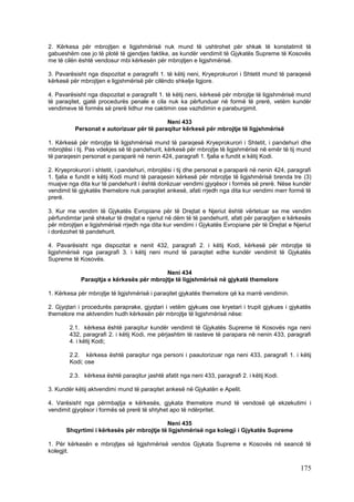2. Kërkesa për mbrojtjen e ligjshmërisë nuk mund të ushtrohet për shkak të konstatimit të
gabueshëm ose jo të plotë të gjendjes faktike, as kundër vendimit të Gjykatës Supreme të Kosovës
me të cilën është vendosur mbi kërkesën për mbrojtjen e ligjshmërisë.

3. Pavarësisht nga dispozitat e paragrafit 1. të këtij neni, Kryeprokurori i Shtetit mund të paraqesë
kërkesë për mbrojtjen e ligjshmërisë për cilëndo shkelje ligjore.

4. Pavarësisht nga dispozitat e paragrafit 1. të këtij neni, kërkesë për mbrojtje të ligjshmërisë mund
të paraqitet, gjatë procedurës penale e cila nuk ka përfunduar në formë të prerë, vetëm kundër
vendimeve të formës së prerë lidhur me caktimin ose vazhdimin e paraburgimit.

                                           Neni 433
          Personat e autorizuar për të paraqitur kërkesë për mbrojtje të ligjshmërisë

1. Kërkesë për mbrojtje të ligjshmërisë mund të paraqesë Kryeprokurori i Shtetit, i pandehuri dhe
mbrojtësi i tij. Pas vdekjes së të pandehurit, kërkesë për mbrojtje të ligjshmërisë në emër të tij mund
të paraqesin personat e paraparë në nenin 424, paragrafi 1. fjalia e fundit e këtij Kodi.

2. Kryeprokurori i shtetit, i pandehuri, mbrojtësi i tij dhe personat e paraparë në nenin 424, paragrafi
1. fjalia e fundit e këtij Kodi mund të paraqesin kërkesë për mbrojtje të ligjshmërisë brenda tre (3)
muajve nga dita kur të pandehurit i është dorëzuar vendimi gjyqësor i formës së prerë. Nëse kundër
vendimit të gjykatës themelore nuk paraqitet ankesë, afati rrjedh nga dita kur vendimi merr formë të
prerë.

3. Kur me vendim të Gjykatës Evropiane për të Drejtat e Njeriut është vërtetuar se me vendim
përfundimtar janë shkelur të drejtat e njeriut në dëm të të pandehurit, afati për paraqitjen e kërkesës
për mbrojtjen e ligjshmërisë rrjedh nga dita kur vendimi i Gjykatës Evropiane për të Drejtat e Njeriut
i dorëzohet të pandehurit.

4. Pavarësisht nga dispozitat e nenit 432, paragrafi 2. i këtij Kodi, kërkesë për mbrojtje të
ligjshmërisë nga paragrafi 3. i këtij neni mund të paraqitet edhe kundër vendimit të Gjykatës
Supreme të Kosovës.

                                          Neni 434
            Paraqitja e kërkesës për mbrojtje të ligjshmërisë në gjykatë themelore

1. Kërkesa për mbrojtje të ligjshmërisë i paraqitet gjykatës themelore që ka marrë vendimin.

2. Gjyqtari i procedurës paraprake, gjyqtari i vetëm gjykues ose kryetari i trupit gjykues i gjykatës
themelore me aktvendim hudh kërkesën për mbrojtje të ligjshmërisë nëse:

        2.1. kërkesa është paraqitur kundër vendimit të Gjykatës Supreme të Kosovës nga neni
        432, paragrafi 2. i këtij Kodi, me përjashtim të rasteve të parapara në nenin 433, paragrafi
        4. i këtij Kodi;

        2.2. kërkesa është paraqitur nga personi i paautorizuar nga neni 433, paragrafi 1. i këtij
        Kodi; ose

        2.3. kërkesa është paraqitur jashtë afatit nga neni 433, paragrafi 2. i këtij Kodi.

3. Kundër këtij aktvendimi mund të paraqitet ankesë në Gjykatën e Apelit.

4. Varësisht nga përmbajtja e kërkesës, gjykata themelore mund të vendosë që ekzekutimi i
vendimit gjyqësor i formës së prerë të shtyhet apo të ndërpritet.

                                           Neni 435
       Shqyrtimi i kërkesës për mbrojtje të ligjshmërisë nga kolegji i Gjykatës Supreme

1. Për kërkesën e mbrojtjes së ligjshmërisë vendos Gjykata Supreme e Kosovës në seancë të
kolegjit.

                                                                                                   175
 