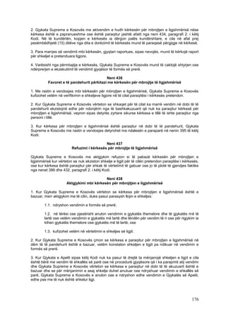 2. Gjykata Supreme e Kosovës me aktvendim e hudh kërkesën për mbrojtjen e ligjshmërisë nëse
kërkesa është e papranueshme ose është paraqitur jashtë afatit nga neni 434, paragrafi 2. i këtij
Kodi. Në të kundërtën, kopjen e kërkesës ia dërgon palës kundërshtare, e cila në afat prej
pesëmbëdhjetë (15) ditëve nga dita e dorëzimit të kërkesës mund të paraqesë përgjigje në kërkesë.

3. Para marrjes së vendimit mbi kërkesën, gjyqtari raportues, sipas nevojës, mund të kërkojë raport
për shkeljet e pretenduara ligjore.

4. Varësisht nga përmbajtja e kërkesës, Gjykata Supreme e Kosovës mund të caktojë shtyrjen ose
ndërprerjen e ekzekutimit të vendimit gjyqësor të formës së prerë.

                                           Neni 436
          Favoret e të pandehurit përkitazi me kërkesën për mbrojtje të ligjshmërisë

1. Me rastin e vendosjes mbi kërkesën për mbrojtjen e ligjshmërisë, Gjykata Supreme e Kosovës
kufizohet vetëm në verifikimin e shkeljeve ligjore në të cilat paraqitësi i kërkesës pretendon.

2. Kur Gjykata Supreme e Kosovës vërteton se shkaqet për të cilat ka marrë vendim në dobi të të
pandehurit ekzistojnë edhe për ndonjërin nga të bashkakuzuarit që nuk ka paraqitur kërkesë për
mbrojtjen e ligjshmërisë, vepron sipas detyrës zyrtare sikurse kërkesa e tillë të ishte paraqitur nga
personi i tillë.

3. Kur kërkesa për mbrojtjen e ligjshmërisë është paraqitur në dobi të të pandehurit, Gjykata
Supreme e Kosovës me rastin e vendosjes detyrohet me ndalesën e paraparë në nenin 395 të këtij
Kodi.

                                            Neni 437
                         Refuzimi i kërkesës për mbrojtje të ligjshmërisë

Gjykata Supreme e Kosovës me aktgjykim refuzon si të pabazë kërkesën për mbrojtjen e
ligjshmërisë kur vërteton se nuk ekziston shkelje e ligjit për të cilën pretendon paraqitësi i kërkesës,
ose kur kërkesa është paraqitur për shkak të vërtetimit të gabuar ose jo të plotë të gjendjes faktike
nga nenet 386 dhe 432, paragrafi 2. i këtij Kodi.

                                           Neni 438
                      Aktgjykimi mbi kërkesën për mbrojtjen e ligjshmërisë

1. Kur Gjykata Supreme e Kosovës vërteton se kërkesa për mbrojtjen e ligjshmërisë është e
bazuar, merr aktgjykim me të cilin, duke pasur parasysh llojin e shkeljes:

        1.1. ndryshon vendimin e formës së prerë;

        1.2. në tërësi ose pjesërisht anulon vendimin e gjykatës themelore dhe të gjykatës më të
        lartë ose vetëm vendimin e gjykatës më lartë dhe lëndën për vendim të ri ose për rigjykim ia
        kthen gjykatës themelore ose gjykatës më të lartë; ose

        1.3. kufizohet vetëm në vërtetimin e shkeljes së ligjit.

2. Kur Gjykata Supreme e Kosovës çmon se kërkesa e paraqitur për mbrojtjen e ligjshmërisë në
dëm të të pandehurit është e bazuar, vetëm konstaton shkeljen e ligjit pa ndikuar në vendimin e
formës së prerë.

3. Kur Gjykata e Apelit sipas këtij Kodi nuk ka pasur të drejtë ta mënjanojë shkeljen e ligjit e cila
është bërë me vendim të shkallës së parë ose në procedurë gjyqësore që i ka paraprirë atij vendimi
dhe Gjykata Supreme e Kosovës vërteton se kërkesa e paraqitur në dobi të të akuzuarit është e
bazuar dhe se për mënjanimin e asaj shkelje duhet anuluar ose ndryshuar vendimin e shkallës së
parë, Gjykata Supreme e Kosovës e anulon ose e ndryshon edhe vendimin e Gjykatës së Apelit,
edhe pse me të nuk është shkelur ligji.




                                                                                                   176
 