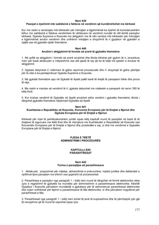 Neni 439
    Pasojat e dyshimit mbi saktësinë e fakteve në vendimin që kundërshtohet me kërkesë

Kur me rastin e vendosjes mbi kërkesën për mbrojtjen e ligjshmërisë ka dyshim të konsiderueshëm
lidhur me saktësinë e fakteve vendimtare të vërtetuara në vendimin kundër të cilit është paraqitur
kërkesë, Gjykata Supreme e Kosovës me aktgjykim me të cilin vendos mbi kërkesën për mbrojtjen
e ligjshmërisë anulon vendimin dhe urdhëron mbajtjen e shqyrtimit të ri gjyqësor në gjykatën e
njëjtë ose në gjykatën tjetër themelore.

                                             Neni 440
                 Anulimi i aktgjykimit të formës së prerë të gjykatës themelore

1. Në qoftë se aktgjykimi i formës së prerë anulohet dhe lënda kthehet për gjykim të ri, procedura
merr për bazë aktakuzën e mëparshme ose atë pjesë të saj që ka të bëjë me pjesën e anuluar të
aktgjykimit.

2. Gjykata detyrohet t’i ndërmerr të gjitha veprimet procedurale dhe t’i shqyrtojë të gjitha çështjet
për të cilat e ka paralajmëruar Gjykata Supreme e Kosovës.

3. Në gjykatë themelore apo në Gjykatë të Apelit palët kanë të drejtë të paraqesin fakte dhe prova
të reja.

4. Me rastin e marrjes së vendimit të ri, gjykata detyrohet me ndalesën e paraparë në nenin 395 të
këtij Kodi.

5. Kur krahas vendimit të Gjykatës së Apelit anulohet edhe vendimi i gjykatës themelore, lënda i
dërgohet gjykatës themelore nëpërmjet Gjykatës së Apelit

                                        Neni 441
    Kushtetuta e Republikës së Kosovës, Konventa Evropiane për të Drejtat e Njeriut dhe
                         Gjykata Evropiane për të Drejtat e Njeriut

Kërkesë për mjet të jashtëzakonshëm juridik sipas këtij kapitulli mund të paraqitet në bazë të të
drejtave të siguruara me këtë Kod dhe të mbrojtura me Kushtetutën e Republikës së Kosovës ose
Konventën Evropiane për të Drejtat e Njeriut dhe protokollet e saj, si dhe me vendimet e Gjykatës
Evropiane për të Drejtat e Njeriut.


                                        PJESA E TRETË
                                  ADMINISTRIMI I PROCEDURËS


                                          KAPITULLI XXII
                                         PARASHTRESAT


                                            Neni 442
                               Forma e paraqitjes së parashtresave

1. Aktakuzat, propozimet për ndjekje, aktvendimet e prokurorëve, mjetet juridike dhe deklaratat e
njoftimet tjera paraqiten me shkrim ose gojarisht në procesverbal.

2. Parashtresa e paraqitur nga paragrafi 1. i këtij neni mund të dërgohet në formë elektronike nëse
zyra e regjistrimit të gjykatës ka mundësi për administrimin e parashtresave elektronike. Këshilli
Gjyqësor i Kosovës përcakton mundësitë e gjykatave për të administruar parashtresat elektronike
dhe nxjerr urdhëresë për lejimin e parashtresave të tilla elektronike, si dhe përcakton rregulloret për
parashtresat e tilla.

3. Parashtresat nga paragrafi 1. i këtij neni duhet të jenë të kuptueshme dhe të përmbajnë çdo gjë
të nevojshme që të mund të veprohet sipas tyre.

                                                                                                  177
 