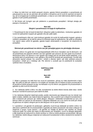 4. Nëse me këtë Kod nuk është paraparë ndryshe, gjykata thërret paraqitësin e parashtresës së
pakuptueshme ose që nuk përmban atë që është e nevojshme që të mund të veprohet në bazë të
saj, që ta korrigjojë apo ta plotësojë parashtresën, e nëse ai nuk e bën këtë brenda afatit të caktuar,
gjykata e hudh poshtë parashtesën.

5. Në thirrjen për korrigjim apo për plotësimin e parashtresës paraqitësit i tërhiqet vërejtja për
pasojat e mosveprimit.

                                             Neni 443
                         Dërgimi i parashtresave në kopje të mjaftueshme

1. Parashtresat të cilat në bazë të këtij Kodi i dërgohen palës kundërshtare, i dorëzohen gjykatës në
numër të mjaftueshëm kopjesh për gjykatën dhe për palën tjetër.

2. Kur parashtresat e tilla nuk i janë dorëzuar gjykatës në numër të mjaftueshëm kopjesh, gjykata e
urdhëron paraqitësin që në afat të caktuar të dorëzojë kopje të mjaftueshme. Në qoftë se paraqitësi
nuk vepron sipas urdhrit të gjykatës, gjykata kopjon ekzemplarët e nevojshëm në shpenzime të
paraqitësit.

                                        Neni 444
   Dënimet për parashtresat me shkrim ose për paraqitjet gojore me përmbajtje ofenduese

Gjykata e dënon me gjobë deri në dyqindepesëdhjetë (250) Euro mbrojtësin ose të dëmtuarin i cili
në parashtresë ose gojarisht ofendon ose fyen gjykatën apo personin që merr pjesë në procedurë.
Aktvendimin lidhur me dënimin e merr gjyqtari apo kolegji para të cilit është dhënë deklarata, e kur
ajo është bërë në parashtresë e merr gjykata e cila duhet të vendosë për parashtresën. Kundër këtij
aktvendimi lejohet ankesë. Kur prokurori i shtetit e ofendon tjetrin, për këtë njoftohet prokurori
kompetent i shtetit që e mbikëqyr atë. Për dënimin e avokatit apo të praktikantit të avokatisë
njoftohet Oda e Avokatëve.


                                            KAPITULLI XXIII
                                               AFATET


                                                Neni 445
                                                 Afatet

1. Afatet e parapara me këtë Kod nuk mund të vazhdohen, përveç kur këtë shprehimisht e lejon
ligji. Në qoftë se afati për realizimin e të drejtës së mbrojtjes dhe të drejtave të tjera procedurale të
të pandehurit është paraparë me ligj, me kërkesën e tij me shkrim ose gojarisht në procesverbalin e
gjykatës ky afat mund të shkurtohet.

2. Kur deklarata është e lidhur me afat, konsiderohet se është dhënë brenda afatit nëse i është
dorëzuar marrësit të autorizuar para kalimit të afatit.

3. Kur deklarata dërgohet nëpërmjet postës, postës rekomande apo telegramit ose me ndonjë mjet
tjetër si teleks, telefaks ose mjete të tjera të ngjashme, dita e postimit ose e dërgimit konsiderohet si
ditë e dorëzimit për personin që i është dërguar. Dërguesi i deklaratës konsiderohet se nuk e ka
lëshuar afatin kur personi të cilit tentohet t’i dërgohet deklarata nuk e ka marrë me kohë për shkak
të gabimeve në mjetet e dërgimit për të cilat dërguesi nuk ka qenë në dijeni.

4. I pandehuri i cili gjendet në paraburgim, gjithashtu mund të jep deklaratë që është e lidhur me
afat duke e përfshirë atë në procesverbalin e gjykatës që zbaton procedurën ose duke e dërguar në
drejtorinë e burgut, kurse personi i cili gjendet në mbajtje të dënimit ose ndodhet në ndonjë
institucion tjetër me urdhër për trajtim të detyrueshëm për rehabilitim, mund t’ia dërgojë deklaratën
e tillë drejtorisë së institucionit ku është vendosur ai. Dita kur është përpiluar procesverbali i tillë apo
kur deklarata i është dërguar drejtorisë së institucionit konsiderohet si ditë e dorëzimit të marrësit të
autorizuar.



                                                                                                       178
 
