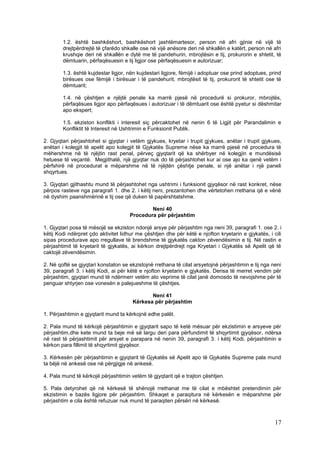 1.2. është bashkëshort, bashkëshort jashtëmartesor, person në afri gjinie në vijë të
        drejtpërdrejtë të çfarëdo shkalle ose në vijë anësore deri në shkallën e katërt, person në afri
        krushqie deri në shkallën e dytë me të pandehurin, mbrojtësin e tij, prokurorin e shtetit, të
        dëmtuarin, përfaqësuesin e tij ligjor ose përfaqësuesin e autorizuar;

        1.3. është kujdestar ligjor, nën kujdestari ligjore, fëmijë i adoptuar ose prind adoptues, prind
        birësues ose fëmijë i birësuar i të pandehurit, mbrojtësit të tij, prokurorit të shtetit ose të
        dëmtuarit;

        1.4. në çështjen e njëjtë penale ka marrë pjesë në procedurë si prokuror, mbrojtës,
        përfaqësues ligjor apo përfaqësues i autorizuar i të dëmtuarit ose është pyetur si dëshmitar
        apo ekspert;

        1.5. ekziston konflikti i interesit siç përcaktohet në nenin 6 të Ligjit për Parandalimin e
        Konfliktit të Interesit në Ushtrimin e Funksionit Publik.

2. Gjyqtari përjashtohet si gjyqtar i vetëm gjykues, kryetar i trupit gjykues, anëtar i trupit gjykues,
anëtari i kolegjit të apelit apo kolegjit të Gjykatës Supreme nëse ka marrë pjesë në procedura të
mëhershme në të njëjtin rast penal, përveç gjyqtarit që ka shërbyer në kolegjin e mundësisë
hetuese të veçantë. Megjithatë, një gjyqtar nuk do të përjashtohet kur ai ose ajo ka qenë vetëm i
përfshirë në procedurat e mëparshme në të njëjtën çështje penale, si një anëtar i një paneli
shqyrtues.

3. Gjyqtari gjithashtu mund të përjashtohet nga ushtrimi i funksionit gjyqësor në rast konkret, nëse
përpos rasteve nga paragrafi 1. dhe 2. i këtij neni, prezantohen dhe vërtetohen rrethana që e vënë
në dyshim paanshmërinë e tij ose që duken të papërshtatshme.

                                             Neni 40
                                     Procedura për përjashtim

1. Gjyqtari posa të mësojë se ekziston ndonjë arsye për përjashtim nga neni 39, paragrafi 1. ose 2. i
këtij Kodi ndërpret çdo aktivitet lidhur me çështjen dhe për këtë e njofton kryetarin e gjykatës, i cili
sipas procedurave apo rregullave të brendshme të gjykatës cakton zëvendësimin e tij. Në rastin e
përjashtimit të kryetarit të gjykatës, ai kërkon drejtpërdrejt nga Kryetari i Gjykatës së Apelit që të
caktojë zëvendësimin.

2. Në qoftë se gjyqtari konstaton se ekzistojnë rrethana të cilat arsyetojnë përjashtimin e tij nga neni
39, paragrafi 3. i këtij Kodi, ai për këtë e njofton kryetarin e gjykatës. Derisa të merret vendim për
përjashtim, gjyqtari mund të ndërmerr vetëm ato veprime të cilat janë domosdo të nevojshme për të
penguar shtyrjen ose vonesën e palejueshme të çështjes.

                                              Neni 41
                                       Kërkesa për përjashtim

1. Përjashtimin e gjyqtarit mund ta kërkojnë edhe palët.

2. Pala mund të kërkojë përjashtimin e gjyqtarit sapo të ketë mësuar për ekzistimin e arsyeve për
përjashtim,dhe kete mund ta beje më së largu deri para përfundimit të shqyrtimit gjyqësor, ndërsa
në rast të përjashtimit për arsyet e parapara në nenin 39, paragrafi 3. i këtij Kodi, përjashtimin e
kërkon para fillimit të shqyrtimit gjyqësor.

3. Kërkesën për përjashtimin e gjyqtarit të Gjykatës së Apelit apo të Gjykatës Supreme pala mund
ta bëjë në ankesë ose në përgjigje në ankesë.

4. Pala mund të kërkojë përjashtimin vetëm të gjyqtarit që e trajton çështjen.

5. Pala detyrohet që në kërkesë të shënojë rrethanat me të cilat e mbështet pretendimin për
ekzistimin e bazës ligjore për përjashtim. Shkaqet e paraqitura në kërkesën e mëparshme për
përjashtim e cila është refuzuar nuk mund të paraqiten përsëri në kërkesë.



                                                                                                     17
 