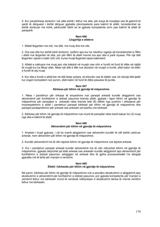 5. Kur parashtresa dorëzimi i së cilës është i lidhur me afat, për arsye të mosdijes ose të gabimit të
qartë të dërguesit i është dërguar gjykatës jokompetente para kalimit të afatit, konsiderohet se
është dorëzuar me kohë, përkundër faktit se te gjykata kompetente arrin pas kalimit të afatit të
paraparë.

                                               Neni 446
                                          Llogaritja e afateve

1. Afatet llogariten me orë, me ditë, me muaj dhe me vite.

2. Ora ose dita kur është bërë dorëzimi, njoftimi apo kur ka ndodhur ngjarja që konsiderohet si fillim
i afatit nuk llogaritet në afat, por për fillim të afatit merret ora apo dita e parë vijuese. Për një ditë
llogariten njëzet e katër (24) orë, kurse muaji llogaritet sipas kalendarit.

3. Afatet e caktuara me muaj apo vite kalojnë në muajin ose vitin e fundit në fund të ditës së njëjtë
të muajit kur ka filluar afati. Nëse një ditë e tillë nuk ekziston në muajin e fundit, afati kalon në ditën
e fundit të atij muaji.

4. Kur dita e fundit e afatit bie në ditë feste zyrtare, të shtunën ose të dielën ose në ndonjë ditë tjetër
kur organi kompetent nuk punon, afati kalon në fund të ditës pasuese të punës.

                                             Neni 447
                            Kërkesa për kthim në gjendje të mëparshme

1. Nëse i pandehuri për shkaqe të arsyeshme nuk paraqet ankesë kundër aktgjykimit ose
aktvendimit për konfiskimin e dobisë pasurore brenda afatit, gjykata i lejon kthim në gjendje të
mëparshme për paraqitjen e ankesës nëse brenda tetë (8) ditësh nga pushimi i shkaqeve për
mosrespektimin e afatit i pandehuri paraqet kërkesë për kthim në gjendje të mëparshme dhe
paraqet paralajmërimin për ankesë ose ankesën së bashku me kërkesë.

2. Kërkesa për kthim në gjendje të mëparshme nuk mund të paraqitet nëse kanë kaluar tre (3) muaj
nga dita e kalimit të afatit.

                                             Neni 448
                          Aktvendimi për kthim në gjendje të mëparshme

1. Kryetari i trupit gjykues, i cili ka marrë aktgjykimin ose aktvendim kundër të cilit është ushtruar
ankesë, merr aktvendim për kthim në gjendje të mëparshme.

2. Kundër aktvendimit me të cilin lejohet kthimi në gjendje të mëparshme nuk lejohet ankesë.

3. Kur i pandehuri paraqet ankesë kundër aktvendimit me të cilin refuzohet kthimi në gjendje të
mëparshme, gjykata detyrohet që këtë ankesë ose ankesën kundër aktgjykimit apo aktvendimit për
konfiskimin e dobisë pasurore, përgjigjen në ankesë dhe të gjitha procesverbalet t’ia dërgojë
gjykatës më të lartë për marrjen e vendimit.

                                              Neni 449
                       Efekti i kërkesës për kthim në gjendje të mëparshme

Në parim, kërkesa për kthim në gjendje të mëparshme nuk e pezullon ekzekutimin e aktgjykimit apo
ekzekutimin e aktvendimit për konfiskimin e dobisë pasurore, por gjykata kompetente për marrjen e
vendimit lidhur me kërkesën mund të vendosë ndërprerjen e ekzekutimit derisa të merret vendimi
lidhur me kërkesën.




                                                                                                      179
 