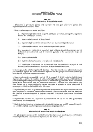 KAPITULLI XXIV
                             SHPENZIMET E PROCEDURËS PENALE


                                            Neni 450
                            Lloji i shpenzimeve të procedurës penale

1. Shpenzimet e procedurës penale janë shpenzime të bëra gjatë procedurës penale dhe
shpenzimet e shkaktuara lidhur me të.

2. Shpenzimet e procedurës penale përfshijnë:

        2.1. shpenzimet për dëshmitarë, ekspertë, përkthyes, specialistë, stenografim, regjistrime
        teknike dhe për këqyrjen e vendit;

        2.2. shpenzimet e transportit të të pandehurit;

        2.3. shpenzimet për shoqërimin e të pandehurit apo të personit të paraburgosur;

        2.4. shpenzimet e transportit dhe të udhëtimit të personave zyrtarë;

        2.5. shpenzimet e mjekimit të të pandehurit gjatë kohës sa gjendet në paraburgim ose në
        institucionin shëndetësor në bazë të vendimit të gjykatës, si dhe shpenzimet e lindjes së
        fëmijës;

        2.6. shpenzimet paushalle;

        2.7. shpërblimet dhe shpenzimet e nevojshme të mbrojtësit; dhe

        2.8. shpenzimet e nevojshme për të dëmtuarin dhe përfaqësuesin e tij ligjor, si dhe
        kompenzimet dhe shpenzimet e nevojshme të përfaqësuesit të autorizuar.

3. Shuma paushalle caktohet nga Këshilli Gjyqësor i Kosovës me urdhëresë administrative duke
pasur parasysh zgjatjen dhe ndërlikueshmërinë e procedurës dhe gjendjen financiare të personit që
ngarkohet me mbulimin e këtyre shpenzimeve.

4. Shpenzimet nga nën-paragrafët 2.1. deri në 2.5. të paragrafit 2. të këtij neni dhe shpërblimi apo
shpenzimet e nevojshme të mbrojtësit të caktuar dhe të përfaqësuesit të autorizuar të të dëmtuarit
parapaguhen nga fondet e policisë, të prokurorisë së shtetit ose të gjykatës që e zbaton procedurën
penale, kurse arkëtohen më vonë nga personat që detyrohen t’i paguajnë sipas dispozitave të këtij
Kodi. Organi që e zbaton procedurën penale detyrohet të shënojë të gjitha shpenzimet e
parapaguara në listën e cila i bashkëngjitet shkresave.

5. Shpenzimet e përkthimit në gjuhën e të pandehurit, të dëshmitarit dhe të personit tjetër i cili merr
pjesë ne procedurë penale që shkaktohen me zbatimin e dispozitave të këtij Kodi nuk arkëtohen
nga personat që sipas dispozitave të këtij neni detyrohen t’i paguajnë shpenzimet e procedurës
penale.

6. Shpenzimet e përkthimit nuk i ngarkohen të pandehurit i cili nuk e di ose nuk e flet gjuhën në të
cilën zbatohet procedura penale.

7. Shpërblimi dhe shpenzimet e nevojshme të mbrojtësit të caktuar nga neni 57, paragrafi 2. apo 3.
ose neni 58 i këtij Kodi paguhen nga mjetet buxhetore e jo nga i pandehuri.

                                          Neni 451
                        Aktvendimi për shpenzimet e procedurës penale

1. Në çdo aktgjykim ose aktvendim me të cilin përfundohet procedura penale duhet përfshirë edhe
vendimin për mbulimin e shpenzimeve të procedurës dhe shumën e tyre.



                                                                                                  180
 