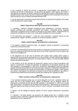 2. Kur mungojnë të dhënat për shumën e shpenzimeve, procesmbajtësi merr aktvendim të
posaçëm për shumën e shpenzimeve, i cili aprovohet nga gjyqtari i vetëm gjykues ose kryetari i
trupit gjykues kur sigurohen të dhënat. Kërkesa me shënimet për shumën e shpenzimeve mund të
paraqitet brenda tre (3) muajsh nga dita e dorëzimit të aktgjykimit ose të aktvendimit të formës së
prerë për personin që ka të drejtë të paraqesë kërkesë të tillë.

3. Kur për shpenzimet e procedurës penale është vendosur me aktvendim të posaçëm, për ankesë
kundër atij aktvendimi vendos kolegji.

                                          Neni 452
                 Pagimi i shpenzimeve sipas fajit të personit që i ka shkaktuar

1. I pandehuri, i dëmtuari, mbrojtësi, përfaqësuesi ligjor, përfaqësuesi i autorizuar, dëshmitari,
eksperti, përkthyesi dhe specialisti, pavarësisht nga rezultati i procedurës penale, paguajnë
shpenzimet e shoqërimit të tyre forcërisht, të shtyrjes së një veprimi hetimor, shpenzimet tjera të
procedurës të shkaktuara me fajin e tyre, si dhe pjesën përkatëse të shumës paushalle.

2. Për shpenzimet nga paragrafi 1. i këtij neni merret aktvendim i posaçëm, përveç kur për
shpenzimet që i paguan i pandehuri vendoset me vendim për çështjen kryesore.

                                             Neni 453
                   Efekti i vendimit fajësues në kompenzimin e shpenzimeve

1. Kur gjykata e shpall të pandehurin fajtor, me aktgjykim vendos se detyrohet t’i kompenzojë
shpenzimet e procedurës penale.

2. Personi i cili është fajësuar për disa vepra penale nuk ngarkohet me kompensim të shpenzimeve
lidhur me veprat për të cilat është liruar nga akuza po qe se këto shpenzime mund të veçohen nga
shpenzimet e përgjithshme.

3. Në aktgjykimin me të cilin disa të pandehur janë shpallur fajtor, gjykata cakton pjesën e
shpenzimeve që duhet paguar secili prej tyre, e kur kjo nuk është e mundur, urdhëron që të gjithë të
pandehurit të ngarkohen me shpenzime në mënyrë solidare. Pagesa e shumës paushalle caktohet
veçmas për secilin të pandehur.

4. Në vendimin me të cilin vendoset për shpenzimet, gjykata mund ta lirojë të pandehurin nga
detyrimi i kompenzimit, në tërësi ose pjesërisht, të shpenzimeve të procedurës penale nga neni
450, paragrafi 2., nën-paragrafët 2.1. deri në 2.6. të këtij Kodi, nëse pagesa e tyre do të rrezikonte
gjendjen materiale të të pandehurit ose të personave që ai detyrohet t’i mbështesë materialisht. Kur
këto rrethana konstatohen pas marrjes së vendimit lidhur me shpenzimet, gjyqtari i vetëm gjykues
ose kryetari i trupit gjykues me aktvendim të posaçëm mund të lirojë të pandehurin nga detyrimi i
kompenzimit të shpenzimeve të procedurës penale ose t’i lejojë që ato t’i paguajë me këste.

                                              Neni 454
               Efekti i vendimeve të tjera lidhur me kompensimin e shpenzimeve

1. Kur pushohet procedura penale apo kur merret aktgjykimi me të cilin i pandehuri lirohet nga
akuza ose me të cilin refuzohet akuza, gjykata në aktvendim apo në aktgjykim shënon se
shpenzimet e procedurës penale nga neni 450, paragrafi 2. nën-paragrafi 2.1. deri në 2.5. të këtij
Kodi, shpenzimet e nevojshme të të pandehurit dhe kompenzimi i shpenzimeve të nevojshme të
mbrojtësit paguhen nga mjetet buxhetore, përveç në rastet e caktuara në paragrafët vijues të këtij
neni.

2. Personi i cili me vetëdije ka paraqitur kallëzim të rremë i paguan shpenzimet e procedurës
penale.

3. I dëmtuari i cili është tërhequr nga propozimi për ndjekje penale dhe si rrjedhojë e kësaj
procedura pushon, detyrohet t’i paguajë shpenzimet e procedurës penale nëse i pandehuri nuk ka
paralajmëruar se do t’i paguajë ato.



                                                                                                 181
 