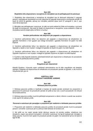 Neni 455
  Shpërblimi dhe shpenzimet e nevojshme të mbrojtësit ose të përfaqësuesit të autorizuar

1. Shpërblimi dhe shpenzimet e nevojshme të mbrojtësit ose të dëmtuarit detyrohet t’i paguajë
personi i përfaqësuar pavarësisht se kush detyrohet të paguajë shpenzimet e procedurës penale në
bazë të urdhrit të gjykatës, përveç kur mbrojtësi caktohet sipas nenit 57 paragrafi 2. ose 3. apo
nenit 58 të këtij Kodi.

2. Mbrojtësi ose përfaqësuesi i autorizuar, të cilët nuk janë anëtarë të Odës së Avokatëve, nuk kanë
të drejtë në kompenzim. Ata kanë të drejtë në shpenzimet e nevojshme, kurse anëtarët e Odës së
Avokatëve kanë të drejtë edhe në fitimin e humbur.

                                         Neni 456
               Vendimi përfundimtar mbi detyrimin për pagesën e shpenzimeve

1. Vendimin përfundimtar lidhur me detyrimin për pagesën e shpenzimeve që shkaktohen në
gjykatën themelore e merr gjyqtari apo kolegji kompetent i gjykatës themelore në pajtim me këtë
Kapitull.

2. Vendimin përfundimtar lidhur me detyrimin për pagesën e shpenzimeve që shkaktohen në
Gjykatën e Apelit e merr kryetari i kolegjit të Gjykatës së Apelit në pajtim me këtë Kapitull.

3. Vendimin përfundimtar lidhur me detyrimin për pagesën e shpenzimeve që shkaktohen në
Gjykatën Supreme e merr kryetari i kolegjit të Gjykatës Supreme në pajtim me këtë Kapitull.

4. Kushtet e këtij Kapitulli zbatohen përshtatshmërisht për shpenzimet e shkaktuara në procedurën
e mjeteve të jashtëzakonshme juridike.

                                            Neni 457
                                   Rregulloret për shpenzimet

Këshilli Gjyqësor i Kosovës nxjerr urdhëresë administrative me të cilën rregullohen më detajisht
çështjet e pagesës së shpenzimeve të shkaktuara në procedurën penale në gjykatë, e cila mund të
ndryshohet për çdo vit.


                                     KAPITULLI XXV
                               KËRKESAT PASURORE JURIDIKE


                                            Neni 458
                                    Kërkesat pasurore juridike

1. Kërkesa pasurore juridike si rrjedhojë e kryerjes së veprës penale vendoset me propozimin e
personave të autorizuar në procedurën penale në qoftë se kjo nuk e zvarrit procedurën në mënyrë
të konsiderueshme.

2. Kërkesa pasurore juridike mund të përfshijë kompensimin e dëmit, kthimin e sendit ose anulimin
e një veprimi të caktuar juridik.

                                          Neni 459
Personat e autorizuar për paraqitjen e propozimit për realizimin e kërkesës pasurore juridike

1. Propozimin për realizimin e kërkesës pasurore juridike në procedurë penale mund ta paraqesë
personi i cili është i autorizuar për ta ushtruar këtë kërkesë në kontest civil.

2. Në qoftë se me vepër penale është dëmtuar pasuria në pronësi publike, shtetërore ose
shoqërore, organi ose personi kompetent i cili është i autorizuar me ligj të kujdeset për mbrojtjen e
kësaj pasurie, mund të merr pjesë në procedurë penale në pajtim me autorizimet që ka në bazë të
ligjit të tillë.

                                                                                                182
 
