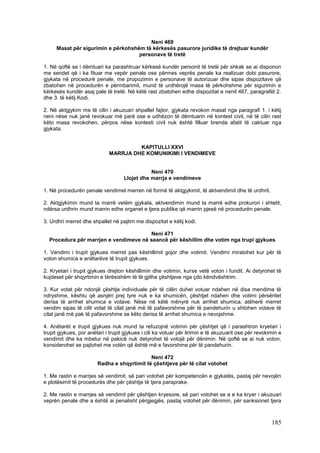 Neni 469
     Masat për sigurimin e përkohshëm të kërkesës pasurore juridike të drejtuar kundër
                                    personave të tretë

1. Në qoftë se i dëmtuari ka parashtruar kërkesë kundër personit të tretë për shkak se ai disponon
me sendet që i ka fituar me vepër penale ose përmes veprës penale ka realizuar dobi pasurore,
gjykata në procedurë penale, me propozimin e personave të autorizuar dhe sipas dispozitave që
zbatohen në procedurën e përmbarimit, mund të urdhërojë masa të përkohshme për sigurimin e
kërkesës kundër asaj pale të tretë. Në këtë rast zbatohen edhe dispozitat e nenit 467, paragrafët 2.
dhe 3. të këtij Kodi.

2. Në aktgjykim me të cilin i akuzuari shpallet fajtor, gjykata revokon masat nga paragrafi 1. i këtij
neni nëse nuk janë revokuar më parë ose e udhëzon të dëmtuarin në kontest civil, në të cilin rast
këto masa revokohen, përpos nëse kontesti civil nuk është filluar brenda afatit të caktuar nga
gjykata.


                                      KAPITULLI XXVI
                             MARRJA DHE KOMUNIKIMI I VENDIMEVE


                                               Neni 470
                                    Llojet dhe marrja e vendimeve

1. Në procedurën penale vendimet merren në formë të aktgjykimit, të aktvendimit dhe të urdhrit.

2. Aktgjykimin mund ta marrë vetëm gjykata, aktvendimin mund ta marrë edhe prokurori i shtetit,
ndërsa urdhrin mund marrin edhe organet e tjera publike që marrin pjesë në procedurën penale.

3. Urdhri merret dhe shpallet në pajtim me dispozitat e këtij kodi.

                                       Neni 471
  Procedura për marrjen e vendimeve në seancë për këshillim dhe votim nga trupi gjykues

1. Vendimi i trupit gjykues merret pas këshillimit gojor dhe votimit. Vendimi miratohet kur për të
voton shumica e anëtarëve të trupit gjykues.

2. Kryetari i trupit gjykues drejton këshillimin dhe votimin, kurse vetë voton i fundit. Ai detyrohet të
kujdeset për shqyrtimin e tërësishëm të të gjitha çështjeve nga çdo këndvështrim.

3. Kur votat për ndonjë çështje individuale për të cilën duhet votuar ndahen në disa mendime të
ndryshme, kështu që asnjëri prej tyre nuk e ka shumicën, çështjet ndahen dhe votimi përsëritet
derisa të arrihet shumica e votave. Nëse në këtë mënyrë nuk arrihet shumica, atëherë merret
vendim sipas të cilit votat të cilat janë më të pafavorshme për të pandehurin u shtohen votave të
cilat janë më pak të pafavorshme se këto derisa të arrihet shumica e nevojshme.

4. Anëtarët e trupit gjykues nuk mund ta refuzojnë votimin për çështjet që i parashtron kryetari i
trupit gjykues, por anëtari i trupit gjykues i cili ka votuar për lirimin e të akuzuarit ose për revokimin e
vendimit dhe ka mbetur në pakicë nuk detyrohet të votojë për dënimin. Në qoftë se ai nuk voton,
konsiderohet se pajtohet me votën që është më e favorshme për të pandehurin.

                                             Neni 472
                        Radha e shqyrtimit të çështjeve për të cilat votohet

1. Me rastin e marrjes së vendimit, së pari votohet për kompetencën e gjykatës, pastaj për nevojën
e plotësimit të procedurës dhe për çështje të tjera paraprake.

2. Me rastin e marrjes së vendimit për çështjen kryesore, së pari votohet se a e ka kryer i akuzuari
veprën penale dhe a është ai penalisht përgjegjës, pastaj votohet për dënimin, për sanksionet tjera



                                                                                                       185
 